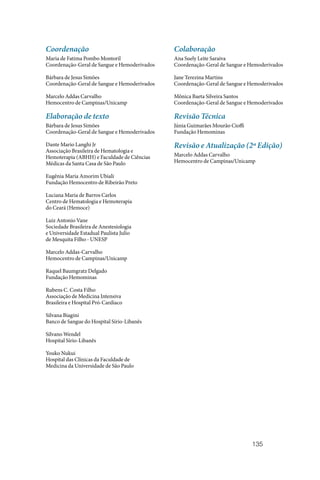 135
Coordenação
Maria de Fatima Pombo Montoril
Coordenação-Geral de Sangue e Hemoderivados
Bárbara de Jesus Simões
Coordenação-Geral de Sangue e Hemoderivados
Marcelo Addas Carvalho
Hemocentro de Campinas/Unicamp
Elaboração de texto
Bárbara de Jesus Simões
Coordenação‑Geral de Sangue e Hemoderivados
Dante Mario Langhi Jr
Associação Brasileira de Hematologia e
Hemoterapia (ABHH) e Faculdade de Ciências
Médicas da Santa Casa de São Paulo
Eugênia Maria Amorim Ubiali
Fundação Hemocentro de Ribeirão Preto
Luciana Maria de Barros Carlos
Centro de Hematologia e Hemoterapia
do Ceará (Hemoce)
Luiz Antonio Vane
Sociedade Brasileira de Anestesiologia
e Universidade Estadual Paulista Julio
de Mesquita Filho ‑ UNESP
Marcelo Addas‑Carvalho
Hemocentro de Campinas/Unicamp
Raquel Baumgratz Delgado
Fundação Hemominas
Rubens C. Costa Filho
Associação de Medicina Intensiva
Brasileira e Hospital Pró‑Cardíaco
Silvana Biagini
Banco de Sangue do Hospital Sírio‑Libanês
Silvano Wendel
Hospital Sírio‑Libanês
Youko Nukui
Hospital das Clínicas da Faculdade de
Medicina da Universidade de São Paulo
Colaboração
Ana Suely Leite Saraiva
Coordenação‑Geral de Sangue e Hemoderivados
Jane Terezina Martins
Coordenação‑Geral de Sangue e Hemoderivados
Mônica Baeta Silveira Santos
Coordenação‑Geral de Sangue e Hemoderivados
Revisão Técnica
Júnia Guimarães Mourão Cioffi
Fundação Hemominas
Revisão e Atualização (2ª Edição)
Marcelo Addas Carvalho
Hemocentro de Campinas/Unicamp
 