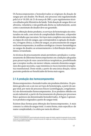 17
Os hemocomponentes e hemoderivados se originam da doação de
sangue por um doador. No Brasil, este processo está regulamentado
pela Lei nº 10.205, de 21 de março de 2001, e por regulamentos técni‑
cos editados pelo Ministério da Saúde. Toda doação de sangue deve ser
altruísta, voluntária e não gratificada direta ou indiretamente, assim
como o anonimato do doador deve ser garantido.
Para a obtenção destes produtos, os serviços de hemoterapia são estru‑
turados em rede, com níveis de complexidade diferentes, a depender
das atividades que executam. Serviços mais completos executam todas
as etapas do ciclo do sangue, que correspondem à captação de doado‑
res, à triagem clínica, à coleta de sangue, ao processamento de sangue
em hemocomponentes, às análises sorológicas e imuno‑hematológicas
no sangue do doador, ao armazenamento e à distribuição destes pro‑
dutos e à transfusão.
As técnicas de processamento atuais permitem a produção e o arma‑
zenamento de diferentes hemocomponentes em condições adequadas
para preservação de suas características terapêuticas, possibilitando
que o receptor receba, em menor volume, somente elementos sanguí‑
neos dos quais necessita, o que minimiza os riscos inerentes à terapêu‑
tica transfusional. Deste modo, a partir de uma única doação, vários
pacientes poderão ser beneficiados de forma mais segura.
2.1 A produção dos hemocomponentes
Hemocomponentes e hemoderivados são produtos distintos. Os pro‑
dutos gerados um a um nos serviços de hemoterapia, a partir do san‑
gue total, por meio de processos físicos (centrifugação, congelamen‑
to) são denominados hemocomponentes. Já os produtos obtidos em
escala industrial, a partir do fracionamento do plasma por processos
físico‑químicos são denominados hemoderivados. A Figura 1 apresen‑
ta os produtos originados a partir do sangue total.
Existem duas formas para obtenção dos hemocomponentes. A mais
comum é a coleta do sangue total. A outra forma, mais específica e de
maior complexidade, é a coleta por meio de aférese1
.
1
Aférese é um procedimento caracterizado pela retirada do sangue do doador, seguida da separação de seus compo‑
nentes por um equipamento próprio, retenção da porção do sangue que se deseja retirar na máquina e devolução dos
outros componentes ao doador.
 