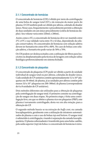 20
2.1.1 Concentrado de hemácias
O concentrado de hemácias (CH) é obtido por meio da centrifugação
de uma bolsa de sangue total (ST) e da remoção da maior parte do
plasma. O CH também pode ser obtido por aférese, coletado de doador
único. Nesse caso, frequentemente o procedimento permite a obtenção
de duas unidades em um único procedimento (coleta de hemácias du‑
plas). Seu volume varia entre 220mL e 280mL.
Assim como o ST, o concentrado de hemácias deve ser mantido entre
2°C e 6°C e sua validade varia entre 35 e 42 dias, dependendo da solu‑
ção conservadora. Os concentrados de hemácias sem solução aditiva
devem ter hematócrito entre 65% e 80%. No caso de bolsas com solu‑
ção aditiva, o hematócrito pode variar de 50% a 70%.
Os CH podem ser desleucocitados com a utilização de filtros para leu‑
cócitos ou desplamatizados pela técnica de lavagem com solução salina
fisiológica preferencialmente em sistema fechado.
2.1.2 Concentrado de plaquetas
O concentrado de plaquetas (CP) pode ser obtido a partir de unidade
individual de sangue total ou por aférese, coletadas de doador único.
Cada unidade de CP unitários contém aproximadamente 5,5 x 1010
pla‑
quetas em 50‑60mL de plasma, já as unidades por aférese contém pelo
menos 3,0 x 1011
plaquetas em 200‑300mL de plasma (correspondente
de 6 a 8 unidades de CP unitários).
Dois métodos diferentes são utilizados para a obtenção de plaquetas
pela centrifugação de sangue total. O primeiro consiste na centrifuga‑
ção do sangue em duas etapas. Na primeira etapa, é feita uma centri‑
fugação leve, em que se obtém o plasma rico em plaquetas (PRP); este
plasma é novamente centrifugado, desta vez em alta rotação, para a
obtenção do CP.
O segundo método baseia‑se na extração do buffy coat, ou camada
leucoplaquetária, geralmente com a utilização de extratores automati‑
zados de plasma e com o uso de bolsas top and bottom. O sangue total
é submetido à centrifugação, visando à separação da camada leucopla‑
quetária. O plasma sobrenadante é transferido para uma bolsa‑satélite,
pela saída superior (top) da bolsa e o concentrado de hemácias é extra‑
 