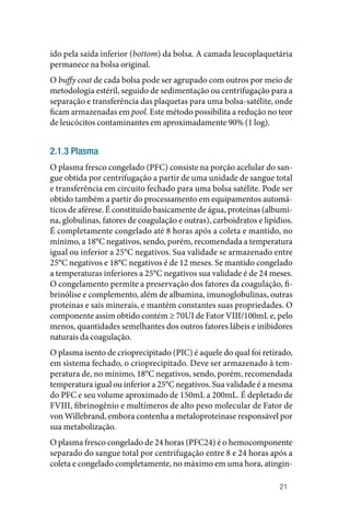 21
ído pela saída inferior (bottom) da bolsa. A camada leucoplaquetária
permanece na bolsa original.
O buffy coat de cada bolsa pode ser agrupado com outros por meio de
metodologia estéril, seguido de sedimentação ou centrifugação para a
separação e transferência das plaquetas para uma bolsa‑satélite, onde
ficam armazenadas em pool. Este método possibilita a redução no teor
de leucócitos contaminantes em aproximadamente 90% (1 log).
2.1.3 Plasma
O plasma fresco congelado (PFC) consiste na porção acelular do san‑
gue obtida por centrifugação a partir de uma unidade de sangue total
e transferência em circuito fechado para uma bolsa satélite. Pode ser
obtido também a partir do processamento em equipamentos automá‑
ticos de aférese. É constituído basicamente de água, proteínas (albumi‑
na, globulinas, fatores de coagulação e outras), carboidratos e lipídios.
É completamente congelado até 8 horas após a coleta e mantido, no
mínimo, a 18°C negativos, sendo, porém, recomendada a temperatura
igual ou inferior a 25°C negativos. Sua validade se armazenado entre
25°C negativos e 18°C negativos é de 12 meses. Se mantido congelado
a temperaturas inferiores a 25°C negativos sua validade é de 24 meses.
O congelamento permite a preservação dos fatores da coagulação, fi‑
brinólise e complemento, além de albumina, imunoglobulinas, outras
proteínas e sais minerais, e mantém constantes suas propriedades. O
componente assim obtido contém ≥ 70UI de Fator VIII/100mL e, pelo
menos, quantidades semelhantes dos outros fatores lábeis e inibidores
naturais da coagulação.
O plasma isento de crioprecipitado (PIC) é aquele do qual foi retirado,
em sistema fechado, o crioprecipitado. Deve ser armazenado à tem‑
peratura de, no mínimo, 18°C negativos, sendo, porém, recomendada
temperatura igual ou inferior a 25°C negativos. Sua validade é a mesma
do PFC e seu volume aproximado de 150mL a 200mL. É depletado de
FVIII, fibrinogênio e multímeros de alto peso molecular de Fator de
von Willebrand, embora contenha a metaloproteinase responsável por
sua metabolização.
O plasma fresco congelado de 24 horas (PFC24) é o hemocomponente
separado do sangue total por centrifugação entre 8 e 24 horas após a
coleta e congelado completamente, no máximo em uma hora, atingin‑
 