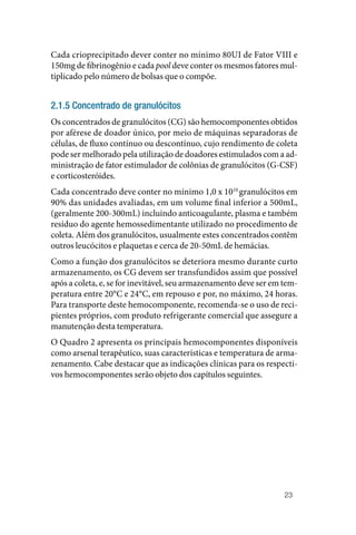 23
Cada crioprecipitado dever conter no mínimo 80UI de Fator VIII e
150mg de fibrinogênio e cada pool deve conter os mesmos fatores mul‑
tiplicado pelo número de bolsas que o compõe.
2.1.5 Concentrado de granulócitos
Os concentrados de granulócitos (CG) são hemocomponentes obtidos
por aférese de doador único, por meio de máquinas separadoras de
células, de fluxo contínuo ou descontínuo, cujo rendimento de coleta
pode ser melhorado pela utilização de doadores estimulados com a ad‑
ministração de fator estimulador de colônias de granulócitos (G‑CSF)
e corticosteróides.
Cada concentrado deve conter no mínimo 1,0 x 1010
granulócitos em
90% das unidades avaliadas, em um volume final inferior a 500mL,
(geralmente 200‑300mL) incluindo anticoagulante, plasma e também
resíduo do agente hemossedimentante utilizado no procedimento de
coleta. Além dos granulócitos, usualmente estes concentrados contêm
outros leucócitos e plaquetas e cerca de 20‑50mL de hemácias.
Como a função dos granulócitos se deteriora mesmo durante curto
armazenamento, os CG devem ser transfundidos assim que possível
após a coleta, e, se for inevitável, seu armazenamento deve ser em tem‑
peratura entre 20°C e 24°C, em repouso e por, no máximo, 24 horas.
Para transporte deste hemocomponente, recomenda‑se o uso de reci‑
pientes próprios, com produto refrigerante comercial que assegure a
manutenção desta temperatura.
O Quadro 2 apresenta os principais hemocomponentes disponíveis
como arsenal terapêutico, suas características e temperatura de arma‑
zenamento. Cabe destacar que as indicações clínicas para os respecti‑
vos hemocomponentes serão objeto dos capítulos seguintes.
 