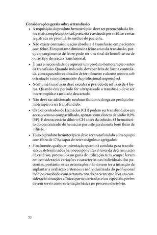 30
Considerações gerais sobre a transfusão
• A requisição do produto hemoterápico deve ser preenchida da for‑
ma mais completa possível, prescrita e assinada por médico e estar
registrada no prontuário médico do paciente.
• Não existe contraindicação absoluta à transfusão em pacientes
com febre. É importante diminuir a febre antes da transfusão, por‑
que o surgimento de febre pode ser um sinal de hemólise ou de
outro tipo de reação transfusional.
• É rara a necessidade de aquecer um produto hemoterápico antes
da transfusão. Quando indicada, deve ser feita de forma controla‑
da, com aquecedores dotados de termômetro e alarme sonoro, sob
orientação e monitoramento de profissional responsável.
• Nenhuma transfusão deve exceder o período de infusão de 4 ho‑
ras. Quando este período for ultrapassado a transfusão deve ser
interrompida e a unidade descartada.
• Não deve ser adicionado nenhum fluido ou droga ao produto he‑
moterápico a ser transfundido.
• Os Concentrados de Hemácias (CH) podem ser transfundidos em
acesso venoso compartilhado, apenas, com cloreto de sódio 0,9%
(SF). É desnecessário diluir o CH antes da infusão. O hematócri‑
to do concentrado de hemácias permite geralmente bom fluxo de
infusão.
• Todo o produto hemoterápico deve ser transfundido com equipo
com filtro de 170µ capaz de reter coágulos e agregados.
• Finalmente, qualquer orientação quanto à conduta para transfu‑
são de determinados hemocomponentes através da determinação
de critérios, protocolos ou guias de utilização nem sempre levam
em consideração variações e características individuais dos pa‑
cientes, portanto, estas orientações não devem ter a intenção de
suplantar a avaliação criteriosa e individualizada do profissional
médico envolvido com o tratamento do paciente que leva em con‑
sideração situações clínicas particularizadas e/ou especiais, porém
devem servir como orientação básica no processo decisório.
 