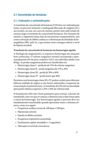 31
3.1 Concentrado de hemácias
3.1.1 Indicações e contraindicações
A transfusão de concentrado de hemácias (CH) deve ser realizada para
tratar, ou prevenir iminente e inadequada liberação de oxigênio (O2)
aos tecidos, ou seja, em casos de anemia, porém nem todo estado de
anemia exige a transfusão de concentrado hemácias. Em situações de
anemia, o organismo lança mão de mecanismos compensatórios, tais
como a elevação do débito cardíaco e a diminuição da afinidade da he‑
moglobina (Hb) pelo O2, o que muitas vezes consegue reduzir o nível
de hipóxia tecidual.
Transfusão de concentrado de hemácias em hemorragias agudas
A fisiologia do sangramento e a resposta à hemorragia são situações
bem conhecidas. O volume sanguíneo normal corresponde a apro‑
ximadamente 8% do peso corpóreo (4,8 L em indivíduo adulto com
60 kg). As perdas sanguíneas podem ser classificadas em:
• Hemorragia classe I ‑ perda de até 15% do volume sanguíneo
• Hemorragia classe II ‑ perda sanguínea de 15% a 30%
• Hemorragia classe III ‑ perda de 30% a 40%
• Hemorragia classe IV ‑ perda maior que 40%
Pacientes com hemorragia classe III e IV podem evoluir para óbito por
falência múltipla de órgãos se não forem submetidos a esquemas de
ressuscitação na primeira hora. A transfusão de CH está recomendada
após perda volêmica superior a 25% a 30% da volemia total.
O hematócrito (Ht) não é bom parâmetro para nortear a decisão de
transfundir, uma vez que só começa a diminuir uma a duas horas após
o início da hemorragia. Em hemorragias agudas o paciente deve ser
imediatamente transfundido quando apresentar sinais e sintomas clí‑
nicos, como os a seguir:
• Frequência cardíaca acima de 100 bpm a 120 bpm.
• Hipotensão arterial.
• Queda no débito urinário.
• Frequência respiratória aumentada.
• Enchimento capilar retardado (> 2 segundos).
• Alteração no nível de consciência.
 