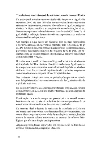 32
Transfusão de concentrado de hemácias em anemia normovolêmica
De modo geral, anemias em que o nível de Hb é superior a 10 g/dL (Ht
superior a 30%) são bem toleradas e só excepcionalmente requerem
transfusão. Inversamente, quando a Hb é inferior a 7 g/dL existe gran‑
de risco de hipóxia tecidual e comprometimento das funções vitais.
Neste caso, o paciente se beneficia com a transfusão de CH. Entre 7 e 10
g/dL de Hb, a indicação de transfusão fica na dependência da avaliação
do estado clínico do paciente.
Um exemplo é o que ocorre em pacientes com doenças pulmonares
obstrutivas crônicas que devem ser mantidos com Hb acima de 10 g/
dL. Do mesmo modo, pacientes com cardiopatias isquêmicas agudas,
parecem se beneficiar com níveis de Hb acima de 9 a 10 g/dL. Em pa‑
cientes acima de 65 anos de idade, sintomáticos, é aceitável transfundir
com níveis de Hb < 9 g/dL.
Recentemente tem sido aceito, com alto grau de evidência, a indicação
de transfusão de CH se níveis de Hb estiverem abaixo de 7 g/dL somen‑
te se o paciente não apresentar sinais clínicos de hipóxia tecidual ou
sintomas como dor precordial, taquicardia não responsiva a reposição
volêmica, etc, mesmo em pacientes de terapia intensiva.
Nos pacientes cirúrgicos estáveis no período pós‑operatório, sem si‑
nais de hipóxia tecidual ou consumo aumentado de O2, níveis de Hb de
8 g/dL são aceitáveis.
Do ponto de vista prático, anemias de instalação crônica, que cursam
com normovolemia, são muito melhor toleradas do que anemias de
instalação aguda.
Em situações de anemia, sempre que possível, deve‑se considerar ou‑
tras formas de intervenções terapêuticas, tais como reposição de ferro
ou o tratamento com eritropoetina, antes da transfusão.
De maneira ideal, a decisão da realização da transfusão de CH deve
ser baseada em uma constelação de fatores clínicos e laboratoriais, tais
como: idade do paciente, velocidade de instalação da anemia, história
natural da anemia, volume intravascular e a presença de cofatores fisio‑
lógicos que afetam a função cardiopulmonar.
Alguns aspectos devem ser levados em consideração e a transfusão
deve ser considerada nas seguintes situações:
 