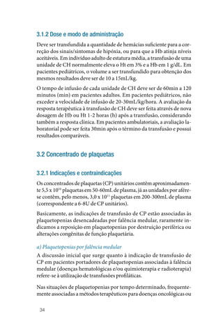 34
3.1.2 Dose e modo de administração
Deve ser transfundida a quantidade de hemácias suficiente para a cor‑
reção dos sinais/sintomas de hipóxia, ou para que a Hb atinja níveis
aceitáveis. Em indivíduo adulto de estatura média, a transfusão de uma
unidade de CH normalmente eleva o Ht em 3% e a Hb em 1 g/dL. Em
pacientes pediátricos, o volume a ser transfundido para obtenção dos
mesmos resultados deve ser de 10 a 15mL/kg.
O tempo de infusão de cada unidade de CH deve ser de 60min a 120
minutos (min) em pacientes adultos. Em pacientes pediátricos, não
exceder a velocidade de infusão de 20‑30mL/kg/hora. A avaliação da
resposta terapêutica à transfusão de CH deve ser feita através de nova
dosagem de Hb ou Ht 1‑2 horas (h) após a transfusão, considerando
também a resposta clínica. Em pacientes ambulatoriais, a avaliação la‑
boratorial pode ser feita 30min após o término da transfusão e possui
resultados comparáveis.
3.2 Concentrado de plaquetas
3.2.1 Indicações e contraindicações
Os concentrados de plaquetas (CP) unitários contêm aproximadamen‑
te 5,5 x 1010
plaquetas em 50‑60mL de plasma, já as unidades por afére‑
se contêm, pelo menos, 3,0 x 1011
plaquetas em 200‑300mL de plasma
(correspondente a 6‑8U de CP unitários).
Basicamente, as indicações de transfusão de CP estão associadas às
plaquetopenias desencadeadas por falência medular, raramente in‑
dicamos a reposição em plaquetopenias por destruição periférica ou
alterações congênitas de função plaquetária.
a) Plaquetopenias por falência medular
A discussão inicial que surge quanto à indicação de transfusão de
CP em pacientes portadores de plaquetopenias associadas à falência
medular (doenças hematológicas e/ou quimioterapia e radioterapia)
refere‑se à utilização de transfusões profiláticas.
Nas situações de plaquetopenias por tempo determinado, frequente‑
mente associadas a métodos terapêuticos para doenças oncológicas ou
 