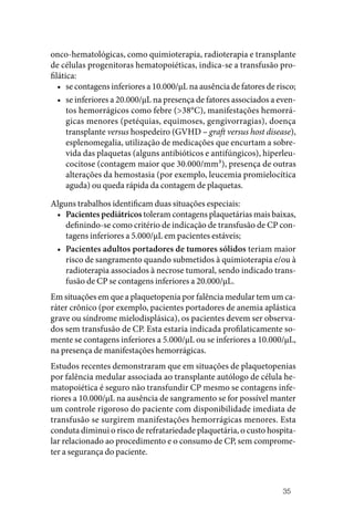 35
onco‑hematológicas, como quimioterapia, radioterapia e transplante
de células progenitoras hematopoiéticas, indica‑se a transfusão pro‑
filática:
• se contagens inferiores a 10.000/µL na ausência de fatores de risco;
• se inferiores a 20.000/µL na presença de fatores associados a even‑
tos hemorrágicos como febre (>38°C), manifestações hemorrá‑
gicas menores (petéquias, equimoses, gengivorragias), doença
transplante versus hospedeiro (GVHD – graft versus host disease),
esplenomegalia, utilização de medicações que encurtam a sobre‑
vida das plaquetas (alguns antibióticos e antifúngicos), hiperleu‑
cocitose (contagem maior que 30.000/mm³), presença de outras
alterações da hemostasia (por exemplo, leucemia promielocítica
aguda) ou queda rápida da contagem de plaquetas.
Alguns trabalhos identificam duas situações especiais:
• Pacientes pediátricos toleram contagens plaquetárias mais baixas,
definindo‑se como critério de indicação de transfusão de CP con‑
tagens inferiores a 5.000/µL em pacientes estáveis;
• Pacientes adultos portadores de tumores sólidos teriam maior
risco de sangramento quando submetidos à quimioterapia e/ou à
radioterapia associados à necrose tumoral, sendo indicado trans‑
fusão de CP se contagens inferiores a 20.000/µL.
Em situações em que a plaquetopenia por falência medular tem um ca‑
ráter crônico (por exemplo, pacientes portadores de anemia aplástica
grave ou síndrome mielodisplásica), os pacientes devem ser observa‑
dos sem transfusão de CP. Esta estaria indicada profilaticamente so‑
mente se contagens inferiores a 5.000/µL ou se inferiores a 10.000/µL,
na presença de manifestações hemorrágicas.
Estudos recentes demonstraram que em situações de plaquetopenias
por falência medular associada ao transplante autólogo de célula he‑
matopoiética é seguro não transfundir CP mesmo se contagens infe‑
riores a 10.000/µL na ausência de sangramento se for possível manter
um controle rigoroso do paciente com disponibilidade imediata de
transfusão se surgirem manifestações hemorrágicas menores. Esta
conduta diminui o risco de refratariedade plaquetária, o custo hospita‑
lar relacionado ao procedimento e o consumo de CP, sem comprome‑
ter a segurança do paciente.
 