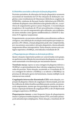36
b) Distúrbios associados a alterações de função plaquetária
Pacientes portadores de alterações da função plaquetária raramente
necessitam de transfusões de CP. Nas situações de disfunções con‑
gênitas como trombastenia de Glanzmann (deficiência congênita da
GPIIb/IIIa), síndrome de Bernard‑Soulier (deficiência da GPIb/IX),
síndrome da plaqueta cinza (deficiência dos grânulos alfa) etc., a ocor‑
rência de sangramentos graves é pouco frequente. A recomendação
terapêutica é de transfusão de CP pré‑procedimentos cirúrgicos ou
invasivos e no caso de sangramentos após utilização, sem resultados,
de outros métodos como agentes antifibrinolíticos e DDAVP (1‑dea‑
mino‑8‑D‑arginina vasopressina).
Frequentemente, em pacientes submetidos a procedimentos cardíacos
cirúrgicos, com utilização de circulação extracorpórea por tempos su‑
periores a 90‑120min, a função plaquetária pode estar comprometida,
por mecanismos associados à ativação plaquetária, desencadeando
sangramento difuso intraoperatório. Nesta situação, mesmo com con‑
tagens superiores a 50.000/µL, está indicada a transfusão de CP.
c) Plaquetopenias por diluição ou destruição periférica
Quatro situações importantes podem ser caracterizadas neste grupo,
no qual temos uma diluição da concentração das plaquetas ou um con‑
sumo aumentado e/ou destruição por mecanismos imunes:
Transfusão maciça: espera‑se uma contagem de plaquetas inferior a
50.000/µL se aproximadamente duas volemias sanguíneas forem tro‑
cadas do paciente. Nesta situação, recomenda‑se a transfusão de CP
se a contagem for inferior a 50.000/µL e se inferior a 100.000/µL na
presença de alterações graves da hemostasia, trauma múltiplo ou de
sistema nervoso central;
Coagulopatia intravascular disseminada (CID): nesta situação, a re‑
posição de plaquetas e fatores de coagulação é desencorajada, pois não
há evidências de efeitos benéficos profilaticamente, porém, em presen‑
ça de sangramentos, mesmo que sem gravidade no momento, deve‑se
iniciar a reposição de fatores de coagulação (PFC) e de CP objetivando
contagens superiores a 20.000/µL;
Plaquetopenias imunes: a mais frequente forma de plaquetopenia
imune é a púrpura trombocitopênica imune (PTI), associada à presen‑
ça de autoanticorpos antiplaquetas. Nesta situação, a transfusão de CP
 