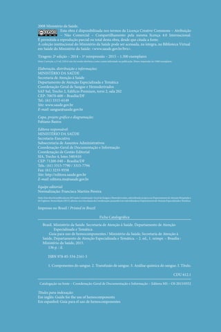 2008 Ministério da Saúde.
Esta obra é disponibilizada nos termos da Licença Creative Commons – ­
Atribuição
– Não Comercial – Compartilhamento pela mesma licença 4.0 Internacional.
É ­
permitida a reprodução parcial ou total desta obra, desde que citada a fonte.
A coleção institucional do Ministério da Saúde pode ser acessada, na íntegra, na Biblioteca Virtual
em Saúde do Ministério da Saúde: <www.saude.gov.br/bvs>.
Tiragem: 2ª edição – 2014 – 1ª reimpressão – 2015 – 1.300 exemplares
Nota: Correção, a 2ª ed. (2014) não foi versão eletrônica como consta informado na publicação. Houve impressão de 5.000 exemplares.
Elaboração, distribuição e informações:
MINISTÉRIO DA SAÚDE
Secretaria de Atenção à Saúde
Departamento de Atenção Especializada e Temática
Coordenação‑Geral de Sangue e Hemoderivados
SAF Sul, Trecho 2, Edifício Premium, torre 2, sala 202
CEP: 70070‑600 – Brasília/DF
Tel.: (61) 3315‑6149
Site: www.saude.gov.br
E-mail: sangue@saude.gov.br
Capa, projeto gráfico e diagramação:
Fabiano Bastos
Editora responsável:
MINISTÉRIO DA SAÚDE
Secretaria-Executiva
Subsecretaria de Assuntos Administrativos
Coordenação-Geral de Documentação e Informação
Coordenação de Gestão Editorial
SIA, Trecho 4, lotes 540/610
CEP: 71200-040 – Brasília/DF
Tels.: (61) 3315-7790 / 3315-7794
Fax: (61) 3233-9558
Site: http://editora.saude.gov.br
E-mail: editora.ms@saude.gov.br
Equipe editorial:
Normalização: Francisca Martins Pereira
Nota:Estaobrafoipublicadaem2014pelaCoordenação-GeraldeSangueeHemoderivados,subordinadanaépocaaoDepartamentodeAtençãoHospitalare
deUrgência.Nestaedição(2015),alterou-seavinculaçãodaCoordenação,passandoàsersubordinadaaoDepartamentodeAtençãoEspecializadaeTemática.
Impresso no Brasil / Printed in Brazil
Ficha Catalográfica
Brasil. Ministério da Saúde. Secretaria de Atenção à Saúde. Departamento de Atenção
Especializada e Temática.
Guia para uso de hemocomponentes / Ministério da Saúde, Secretaria de Atenção à
Saúde, Departamento de Atenção Especializada e Temática. – 2. ed., 1. reimpr. – Brasília :
Ministério da Saúde, 2015.
136 p. : il.
ISBN 978-85-334-2161-5
1. Componentes do sangue. 2. Transfusão de sangue. 3. Análise química do sangue. I. Título.
CDU 612.1
Catalogação na fonte – Coordenação‑Geral de Documentação e Informação – Editora MS – OS 2015/0552
Títulos para indexação:
Em inglês: Guide for the use of hemocomponents
Em espanhol: Guía para el uso de hemocomponentes
 