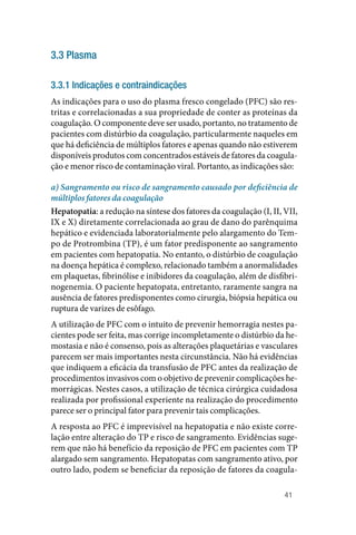 41
3.3 Plasma
3.3.1 Indicações e contraindicações
As indicações para o uso do plasma fresco congelado (PFC) são res‑
tritas e correlacionadas a sua propriedade de conter as proteínas da
coagulação. O componente deve ser usado, portanto, no tratamento de
pacientes com distúrbio da coagulação, particularmente naqueles em
que há deficiência de múltiplos fatores e apenas quando não estiverem
disponíveis produtos com concentrados estáveis de fatores da coagula‑
ção e menor risco de contaminação viral. Portanto, as indicações são:
a) Sangramento ou risco de sangramento causado por deficiência de
múltiplos fatores da coagulação
Hepatopatia: a redução na síntese dos fatores da coagulação (I, II, VII,
IX e X) diretamente correlacionada ao grau de dano do parênquima
hepático e evidenciada laboratorialmente pelo alargamento do Tem‑
po de Protrombina (TP), é um fator predisponente ao sangramento
em pacientes com hepatopatia. No entanto, o distúrbio de coagulação
na doença hepática é complexo, relacionado também a anormalidades
em plaquetas, fibrinólise e inibidores da coagulação, além de disfibri‑
nogenemia. O paciente hepatopata, entretanto, raramente sangra na
ausência de fatores predisponentes como cirurgia, biópsia hepática ou
ruptura de varizes de esôfago.
A utilização de PFC com o intuito de prevenir hemorragia nestes pa‑
cientes pode ser feita, mas corrige incompletamente o distúrbio da he‑
mostasia e não é consenso, pois as alterações plaquetárias e vasculares
parecem ser mais importantes nesta circunstância. Não há evidências
que indiquem a eficácia da transfusão de PFC antes da realização de
procedimentos invasivos com o objetivo de prevenir complicações he‑
morrágicas. Nestes casos, a utilização de técnica cirúrgica cuidadosa
realizada por profissional experiente na realização do procedimento
parece ser o principal fator para prevenir tais complicações.
A resposta ao PFC é imprevisível na hepatopatia e não existe corre‑
lação entre alteração do TP e risco de sangramento. Evidências suge‑
rem que não há benefício da reposição de PFC em pacientes com TP
alargado sem sangramento. Hepatopatas com sangramento ativo, por
outro lado, podem se beneficiar da reposição de fatores da coagula‑
 