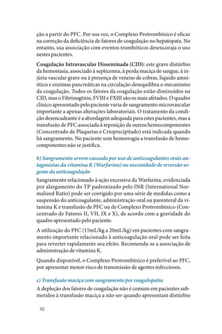 42
ção a partir do PFC. Por sua vez, o Complexo Protrombínico é eficaz
na correção da deficiência de fatores de coagulação no hepatopata. No
entanto, sua associação com eventos trombóticos desencoraja o uso
nestes pacientes.
Coagulação Intravascular Disseminada (CID): este grave distúrbio
da hemostasia, associado à septicemia, à perda maciça de sangue, à in‑
júria vascular grave ou à presença de veneno de cobras, líquido amni‑
ótico e enzimas pancreáticas na circulação desequilibra o mecanismo
da coagulação. Todos os fatores da coagulação estão diminuídos na
CID, mas o Fibrinogênio, FVIII e FXIII são os mais afetados. O quadro
clínico apresentado pelo paciente varia de sangramento microvascular
importante a apenas alterações laboratoriais. O tratamento da condi‑
ção desencadeante é a abordagem adequada para estes pacientes, mas a
transfusão de PFC associada à reposição de outros hemocomponentes
(Concentrado de Plaquetas e Crioprecipitado) está indicada quando
há sangramento. No paciente sem hemorragia a transfusão de hemo‑
componentes não se justifica.
b) Sangramento severo causado por uso de anticoagulantes orais an-
tagonistas da vitamina K (Warfarina) ou necessidade de reversão ur-
gente da anticoagulação
Sangramento relacionado à ação excessiva da Warfarina, evidenciada
por alargamento do TP padronizado pelo INR (International Nor‑
malized Ratio) pode ser corrigido por uma série de medidas como a
suspensão do anticoagulante, administração oral ou parenteral da vi‑
tamina K e transfusão de PFC ou de Complexo Protrombínico (Con‑
centrado de Fatores II, VII, IX e X), de acordo com a gravidade do
quadro apresentado pelo paciente.
A utilização do PFC (15mL/kg a 20mL/kg) em pacientes com sangra‑
mento importante relacionado à anticoagulação oral pode ser feita
para reverter rapidamente seu efeito. Recomenda‑se a associação de
administração de vitamina K.
Quando disponível, o Complexo Protrombínico é preferível ao PFC,
por apresentar menor risco de transmissão de agentes infecciosos.
c) Transfusão maciça com sangramento por coagulopatia
A depleção dos fatores de coagulação não é comum em pacientes sub‑
metidos à transfusão maciça a não ser quando apresentam distúrbio
 