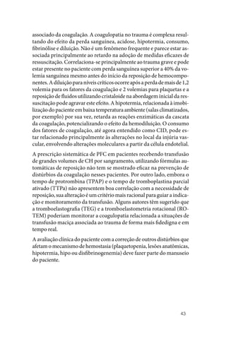 43
associado da coagulação. A coagulopatia no trauma é complexa resul‑
tando do efeito da perda sanguínea, acidose, hipotermia, consumo,
fibrinólise e diluição. Não é um fenômeno frequente e parece estar as‑
sociada principalmente ao retardo na adoção de medidas eficazes de
ressuscitação. Correlaciona‑se principalmente ao trauma grave e pode
estar presente no paciente com perda sanguínea superior a 40% da vo‑
lemia sanguínea mesmo antes do início da reposição de hemocompo‑
nentes.Adiluiçãoparaníveiscríticosocorreapósaperdademaisde1,2
volemia para os fatores da coagulação e 2 volemias para plaquetas e a
reposição de fluidos utilizando cristaloide na abordagem inicial da res‑
suscitação pode agravar este efeito. A hipotermia, relacionada à imobi‑
lização do paciente em baixa temperatura ambiente (salas climatizados,
por exemplo) por sua vez, retarda as reações enzimáticas da cascata
da coagulação, potencializando o efeito da hemodiluição. O consumo
dos fatores de coagulação, até agora entendido como CID, pode es‑
tar relacionado principalmente às alterações no local da injúria vas‑
cular, envolvendo alterações moleculares a partir da célula endotelial.
A prescrição sistemática de PFC em pacientes recebendo transfusão
de grandes volumes de CH por sangramento, utilizando fórmulas au‑
tomáticas de reposição não tem se mostrado eficaz na prevenção de
distúrbios da coagulação nesses pacientes. Por outro lado, embora o
tempo de protrombina (TPAP) e o tempo de tromboplastina parcial
ativado (TTPa) não apresentem boa correlação com a necessidade de
reposição, sua alteração é um critério mais racional para guiar a indica‑
ção e monitoramento da transfusão. Alguns autores têm sugerido que
a tromboelastografia (TEG) e a tromboelastometria rotacional (RO‑
TEM) poderiam monitorar a coagulopatia relacionada a situações de
transfusão maciça associada ao trauma de forma mais fidedigna e em
tempo real.
A avaliação clínica do paciente com a correção de outros distúrbios que
afetam o mecanismo de hemostasia (plaquetopenia, lesões anatômicas,
hipotermia, hipo ou disfibrinogenemia) deve fazer parte do manuseio
do paciente.
 