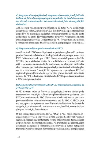 44
d) Sangramento ou profilaxia de sangramento causado por deficiência
isolada de fator da coagulação para a qual não há produto com me-
nor risco de contaminação viral (concentrado de fator da coagulação)
disponível
Aplica‑se especialmente para deficiência de Fator V. Na deficiência
congênita de Fator XI (hemofilia C), o uso do PFC é a opção terapêutica
disponível no Brasil para pacientes com sangramento associado a esta
deficiência, ou antes, de procedimentos invasivos. No entanto, embora
existam apresentações de Concentrado de FXI fora do País, seu uso não
é consensual em função da associação com complicações trombóticas.
e) Púrpura trombocitopênica trombótica (PTT)
A utilização do PFC como líquido de reposição na plasmaférese tera‑
pêutica é considerada tratamento de primeira linha para pacientes com
PTT. Está comprovado que o PFC é fonte da metaloprotease (ADA‑
MTS13) que metaboliza o fator de von Willebrand e cuja deficiência
está relacionada ao acúmulo de multímeros de alto peso molecular
observado nestes pacientes, responsável pelo estado de ativação pla‑
quetária e consumo. A adoção de esquemas de reposição de PFC em
regime de plasmaférese diária representou grande impacto na história
natural da PTT reduzindo a mortalidade de 90% para taxas inferiores
a 30%, em alguns estudos.
f) Plasma isento de crioprecipitado (PIC) e plasma fresco congelado de
24 horas (PFC24)
O PIC não tem todos os fatores da coagulação. Seu uso clínico pode
estar restrito a reposição volêmica na plasmaférese em pacientes com
PTT, em detrimento do PFC. No entanto, não há evidências que com‑
provem melhores resultados do que com o uso do PFC. O PFC24, por
sua vez, apesar de apresentar uma diminuição dos níveis de fatores da
coagulação pode ser usado nas mesmas situações clínicas com indica‑
ção para reposição destes fatores.
O uso inadequado do plasma (PFC, PFC24 e PIC) relacionado a in‑
dicações incorretas e imprecisas e para as quais há alternativas mais
seguras e eficazes frequentemente resulta em exposição desnecessária
do paciente aos riscos transfusionais. Na transfusão de plasma, além
dos riscos associados à contaminação com vírus e outros patógenos
transmissíveis pelo sangue, merecem especial atenção as complicações
 