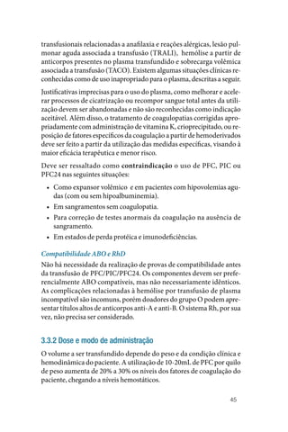 45
transfusionais relacionadas a anafilaxia e reações alérgicas, lesão pul‑
monar aguda associada a transfusão (TRALI), hemólise a partir de
anticorpos presentes no plasma transfundido e sobrecarga volêmica
associada a transfusão (TACO). Existem algumas situações clínicas re‑
conhecidas como de uso inapropriado para o plasma, descritas a seguir.
Justificativas imprecisas para o uso do plasma, como melhorar e acele‑
rar processos de cicatrização ou recompor sangue total antes da utili‑
zação devem ser abandonadas e não são reconhecidas como indicação
aceitável. Além disso, o tratamento de coagulopatias corrigidas apro‑
priadamente com administração de vitamina K, crioprecipitado, ou re‑
posição de fatores específicos da coagulação a partir de hemoderivados
deve ser feito a partir da utilização das medidas específicas, visando à
maior eficácia terapêutica e menor risco.
Deve ser ressaltado como contraindicação o uso de PFC, PIC ou
PFC24 nas seguintes situações:
• Como expansor volêmico e em pacientes com hipovolemias agu‑
das (com ou sem hipoalbuminemia).
• Em sangramentos sem coagulopatia.
• Para correção de testes anormais da coagulação na ausência de
sangramento.
• Em estados de perda protéica e imunodeficiências.
Compatibilidade ABO e RhD
Não há necessidade da realização de provas de compatibilidade antes
da transfusão de PFC/PIC/PFC24. Os componentes devem ser prefe‑
rencialmente ABO compatíveis, mas não necessariamente idênticos.
As complicações relacionadas à hemólise por transfusão de plasma
incompatível são incomuns, porém doadores do grupo O podem apre‑
sentar títulos altos de anticorpos anti‑A e anti‑B. O sistema Rh, por sua
vez, não precisa ser considerado.
3.3.2 Dose e modo de administração
O volume a ser transfundido depende do peso e da condição clínica e
hemodinâmica do paciente. A utilização de 10‑20mL de PFC por quilo
de peso aumenta de 20% a 30% os níveis dos fatores de coagulação do
paciente, chegando a níveis hemostáticos.
 