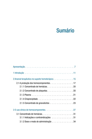 Sumário
Apresentação . . . . . . . . . . . . . . . . . . . . . . . . . . . . . .7
1 Introdução  .  .  .  .  .  .  .  .  .  .  .  .  .  .  .  .  .  .  .  .  .  .  .  .  .  .  .  .  .  11
2 Arsenal terapêutico no suporte hemoterápico  .  .  .  .  .  .  .  .  .  .  .  . 15
2.1 A produção dos hemocomponentes . . . . . . . . . . . . . . 17
2.1.1 Concentrado de hemácias .  .  .  .  .  .  .  .  .  .  .  .  .  .  .  . 20
2.1.2 Concentrado de plaquetas .  .  .  .  .  .  .  .  .  .  .  .  .  .  .  . 20
2.1.3 Plasma .  .  .  .  .  .  .  .  .  .  .  .  .  .  .  .  .  .  .  .  .  .  .  .  .  21
2.1.4 Crioprecipitado .  .  .  .  .  .  .  .  .  .  .  .  .  .  .  .  .  .  .  .  .  22
2.1.5 Concentrado de granulócitos .  .  .  .  .  .  .  .  .  .  .  .  .  .  23
3 O uso clínico de hemocomponentes .  .  .  .  .  .  .  .  .  .  .  .  .  .  .  .  . 27
3.1 Concentrado de hemácias .  .  .  .  .  .  .  .  .  .  .  .  .  .  .  .  .  .  . 31
3.1.1 Indicações e contraindicações  .  .  .  .  .  .  .  .  .  .  .  .  .  31
3.1.2 Dose e modo de administração .  .  .  .  .  .  .  .  .  .  .  .  .  34
 