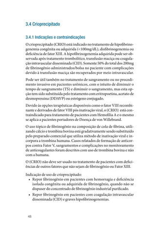 48
3.4 Crioprecipitado
3.4.1 Indicações e contraindicações
O crioprecipitado (CRIO) está indicado no tratamento de hipofibrino‑
genemia congênita ou adquirida (<100mg/dL), disfibrinogenemia ou
deficiência de fator XIII. A hipofibrinogenemia adquirida pode ser ob‑
servada após tratamento trombolítico, transfusão maciça ou coagula‑
ção intravascular disseminada (CID). Somente 50% do total dos 200mg
de fibrinogênio administrados/bolsa no paciente com complicações
devido à transfusão maciça são recuperados por meio intravascular.
Pode ser útil também no tratamento de sangramento ou no procedi‑
mento invasivo em pacientes urêmicos, com o intuito de diminuir o
tempo de sangramento (TS) e diminuir o sangramento, mas esta op‑
ção tem sido substituída pelo tratamento com eritropoetina, acetato de
desmopressina (DDAVP) ou estrógeno conjugado.
Devido às opções terapêuticas disponíveis como o fator VIII recombi‑
nante e derivados de fator VIII pós inativação viral, o (CRIO) está con‑
traindicado para tratamento de pacientes com Hemofilia A e o mesmo
se aplica a pacientes portadores de Doença de von Willebrand.
O uso tópico de fibrinogênio na composição de cola de fibrina, utili‑
zando cálcio e trombina bovina está gradativamente sendo substituído
pelo preparado comercial que utiliza método de inativação viral e in‑
corpora a trombina humana. Casos relatados de formação de anticor‑
pos contra Fator V, sangramentos e complicações no monitoramento
de anticoagulantes foram descritos com uso de trombina bovina e não
com a humana.
O (CRIO) não deve ser usado no tratamento de pacientes com defici‑
ências de outros fatores que não sejam de fibrinogênio ou Fator XIII.
Indicação de uso de crioprecipitado:
• Repor fibrinogênio em pacientes com hemorragia e deficiência
isolada congênita ou adquirida de fibrinogênio, quando não se
dispuser do concentrado de fibrinogênio industrial purificado.
• Repor fibrinogênio em pacientes com coagulação intravascular
disseminada (CID) e graves hipofibrinogenemias.
 