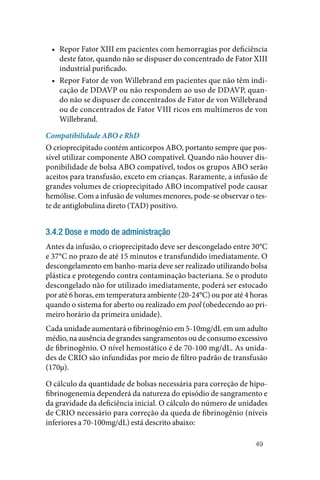 49
• Repor Fator XIII em pacientes com hemorragias por deficiência
deste fator, quando não se dispuser do concentrado de Fator XIII
industrial purificado.
• Repor Fator de von Willebrand em pacientes que não têm indi‑
cação de DDAVP ou não respondem ao uso de DDAVP, quan‑
do não se dispuser de concentrados de Fator de von Willebrand
ou de concentrados de Fator VIII ricos em multímeros de von
­Willebrand.
Compatibilidade ABO e RhD
O crioprecipitado contém anticorpos ABO, portanto sempre que pos‑
sível utilizar componente ABO compatível. Quando não houver dis‑
ponibilidade de bolsa ABO compatível, todos os grupos ABO serão
aceitos para transfusão, exceto em crianças. Raramente, a infusão de
grandes volumes de crioprecipitado ABO incompatível pode causar
hemólise. Com a infusão de volumes menores, pode‑se observar o tes‑
te de antiglobulina direto (TAD) positivo.
3.4.2 Dose e modo de administração
Antes da infusão, o crioprecipitado deve ser descongelado entre 30°C
e 37°C no prazo de até 15 minutos e transfundido imediatamente. O
descongelamento em banho‑maria deve ser realizado utilizando bolsa
plástica e protegendo contra contaminação bacteriana. Se o produto
descongelado não for utilizado imediatamente, poderá ser estocado
por até 6 horas, em temperatura ambiente (20‑24°C) ou por até 4 horas
quando o sistema for aberto ou realizado em pool (obedecendo ao pri‑
meiro horário da primeira unidade).
Cada unidade aumentará o fibrinogênio em 5‑10mg/dL em um adulto
médio, na ausência de grandes sangramentos ou de consumo excessivo
de fibrinogênio. O nível hemostático é de 70‑100 mg/dL. As unida‑
des de CRIO são infundidas por meio de filtro padrão de transfusão
(170µ).
O cálculo da quantidade de bolsas necessária para correção de hipo‑
fibrinogenemia dependerá da natureza do episódio de sangramento e
da gravidade da deficiência inicial. O cálculo do número de unidades
de CRIO necessário para correção da queda de fibrinogênio (níveis
inferiores a 70‑100mg/dL) está descrito abaixo:
 