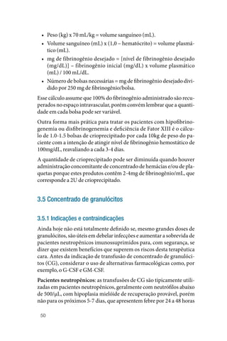 50
• Peso (kg) x 70 mL/kg = volume sanguíneo (mL).
• Volume sanguíneo (mL) x (1,0 – hematócrito) = volume plasmá‑
tico (mL).
• mg de fibrinogênio desejado = [nível de fibrinogênio desejado
(mg/dL)] – fibrinogênio inicial (mg/dL) x volume plasmático
(mL) / 100 mL/dL.
• Número de bolsas necessárias = mg de fibrinogênio desejado divi‑
dido por 250 mg de fibrinogênio/bolsa.
Esse cálculo assume que 100% do fibrinogênio administrado são recu‑
perados no espaço intravascular, porém convém lembrar que a quanti‑
dade em cada bolsa pode ser variável.
Outra forma mais prática para tratar os pacientes com hipofibrino‑
genemia ou disfibrinogenemia e deficiência de Fator XIII é o cálcu‑
lo de 1.0‑1.5 bolsas de crioprecipitado por cada 10kg de peso do pa‑
ciente com a intenção de atingir nível de fibrinogênio hemostático de
100mg/dL, reavaliando a cada 3‑4 dias.
A quantidade de crioprecipitado pode ser diminuída quando houver
administração concomitante de concentrado de hemácias e/ou de pla‑
quetas porque estes produtos contêm 2‑4mg de fibrinogênio/mL, que
corresponde a 2U de crioprecipitado.
3.5 Concentrado de granulócitos
3.5.1 Indicações e contraindicações
Ainda hoje não está totalmente definido se, mesmo grandes doses de
granulócitos, são úteis em debelar infecções e aumentar a sobrevida de
pacientes neutropênicos imunossuprimidos para, com segurança, se
dizer que existem benefícios que superem os riscos desta terapêutica
cara. Antes da indicação de transfusão de concentrado de granulóci‑
tos (CG), considerar o uso de alternativas farmacológicas como, por
exemplo, o G‑CSF e GM‑CSF.
Pacientes neutropênicos: as transfusões de CG são tipicamente utili‑
zadas em pacientes neutropênicos, geralmente com neutrófilos abaixo
de 500/µL, com hipoplasia mielóide de recuperação provável, porém
não para os próximos 5‑7 dias, que apresentem febre por 24 a 48 horas
 
