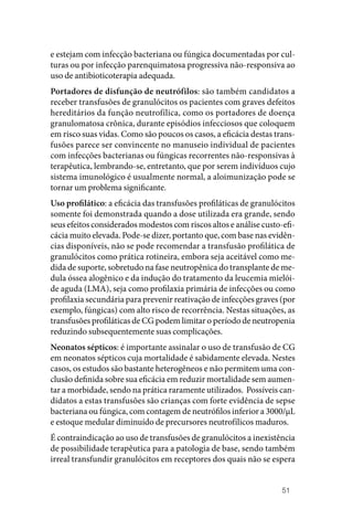 51
e estejam com infecção bacteriana ou fúngica documentadas por cul‑
turas ou por infecção parenquimatosa progressiva não‑responsiva ao
uso de antibioticoterapia adequada.
Portadores de disfunção de neutrófilos: são também candidatos a
receber transfusões de granulócitos os pacientes com graves defeitos
hereditários da função neutrofílica, como os portadores de doença
granulomatosa crônica, durante episódios infecciosos que coloquem
em risco suas vidas. Como são poucos os casos, a eficácia destas trans‑
fusões parece ser convincente no manuseio individual de pacientes
com infecções bacterianas ou fúngicas recorrentes não‑responsivas à
terapêutica, lembrando‑se, entretanto, que por serem indivíduos cujo
sistema imunológico é usualmente normal, a aloimunização pode se
tornar um problema significante.
Uso profilático: a eficácia das transfusões profiláticas de granulócitos
somente foi demonstrada quando a dose utilizada era grande, sendo
seus efeitos considerados modestos com riscos altos e análise custo‑efi‑
cácia muito elevada. Pode‑se dizer, portanto que, com base nas evidên‑
cias disponíveis, não se pode recomendar a transfusão profilática de
granulócitos como prática rotineira, embora seja aceitável como me‑
dida de suporte, sobretudo na fase neutropênica do transplante de me‑
dula óssea alogênico e da indução do tratamento da leucemia mielói‑
de aguda (LMA), seja como profilaxia primária de infecções ou como
profilaxia secundária para prevenir reativação de infecções graves (por
exemplo, fúngicas) com alto risco de recorrência. Nestas situações, as
transfusões profiláticas de CG podem limitar o período de neutropenia
reduzindo subsequentemente suas complicações.
Neonatos sépticos: é importante assinalar o uso de transfusão de CG
em neonatos sépticos cuja mortalidade é sabidamente elevada. Nestes
casos, os estudos são bastante heterogêneos e não permitem uma con‑
clusão definida sobre sua eficácia em reduzir mortalidade sem aumen‑
tar a morbidade, sendo na prática raramente utilizados. Possíveis can‑
didatos a estas transfusões são crianças com forte evidência de sepse
bacteriana ou fúngica, com contagem de neutrófilos inferior a 3000/µL
e estoque medular diminuído de precursores neutrofílicos maduros.
É contraindicação ao uso de transfusões de granulócitos a inexistência
de possibilidade terapêutica para a patologia de base, sendo também
irreal transfundir granulócitos em receptores dos quais não se espera
 