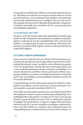 52
recuperação da medula óssea (MO) em um período razoável de tem‑
po. Além disso, em razão do risco de graves efeitos adversos e de sua
provável ineficácia, estas transfusões estão também contraindicadas
nos pacientes aloimunizados para os antígenos HLA e/ou de neutró‑
filos, quando não for possível a obtenção de granulócitos compatíveis.
É também contraindicação à transfusão de CG a presença de graves
anormalidades respiratórias.
Compatibilidade ABO e RhD
Em geral, os CG apresentam importante quantidade de hemácias que
devem ser ABO compatíveis com o plasma dos receptores, sendo obri‑
gatória a realização de teste de compatibilidade entre as hemácias do
doador e o soro/plasma do receptor da transfusão. Além disso, ide‑
almente os receptores RhD negativos devem receber granulócitos de
doador RhD negativo.
3.5.2 Dose e modo de administração
Existe consenso na literatura de que a eficácia das transfusões de con‑
centrados de granulócitos está na dependência direta da dose admi‑
nistrada. Recomenda‑se que, em adultos, a dose utilizada seja superior
a 2,0 x 1010
granulócitos, iniciada após breve observação clínica caso
a caso e repetida diariamente até que a infecção seja debelada, ou o
número absoluto de neutrófilos retorne a pelo menos 500/µL (recu‑
peração medular) ou se observe toxicidade inaceitável das transfusões
de CG. Para uso profilático, são recomendadas transfusões de doses de
CG em dias alternados.
Considerando que os CG contêm grande número de linfócitos, é obri‑
gatória sua irradiação a fim de se prevenir a doença do enxerto‑con‑
tra‑hospedeiro associada à transfusão (DECH‑AT).
Para melhor aproveitamento transfusional, evitar aloimunização HLA
dos receptores e reduzir as reações transfusionais é ideal que haja com‑
patibilidade HLA entre doador e receptor de CG. Esta é uma situação
desejável, porém de difícil execução. Pode ser obtida pela realização
de tipagem HLA de doadores e receptores, triagem laboratorial para
anticorpos anti‑HLA ou anti‑neutrófilo em receptores, seleção de do‑
adores com HLA idêntico ao receptor e pela realização de prova de
compatibilidade pré‑transfusional entre os leucócitos do doador e o
 