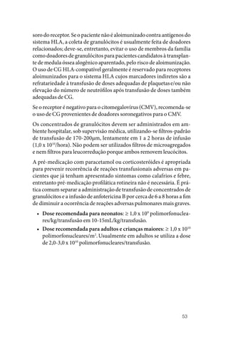 53
soro do receptor. Se o paciente não é aloimunizado contra antígenos do
sistema HLA, a coleta de granulócitos é usualmente feita de doadores
relacionados; deve‑se, entretanto, evitar o uso de membros da família
como doadores de granulócitos para pacientes candidatos à transplan‑
te de medula óssea alogênico aparentado, pelo risco de aloimunização.
O uso de CG HLA‑compatível geralmente é reservado para receptores
aloimunizados para o sistema HLA cujos marcadores indiretos são a
refratariedade à transfusão de doses adequadas de plaquetase/ou não
elevação do número de neutrófilos após transfusão de doses também
adequadas de CG.
Se o receptor é negativo para o citomegalovírus (CMV), recomenda‑se
o uso de CG provenientes de doadores soronegativos para o CMV.
Os concentrados de granulócitos devem ser administrados em am‑
biente hospitalar, sob supervisão médica, utilizando‑se filtros‑padrão
de transfusão de 170‑200µm, lentamente em 1 a 2 horas de infusão
(1,0 x 1010
/hora). Não podem ser utilizados filtros de microagregados
e nem filtros para leucorredução porque ambos removem leucócitos.
A pré‑medicação com paracetamol ou corticosteróides é apropriada
para prevenir recorrência de reações transfusionais adversas em pa‑
cientes que já tenham apresentado sintomas como calafrios e febre,
entretanto pré‑medicação profilática rotineira não é necessária. É prá‑
tica comum separar a administração de transfusão de concentrados de
granulócitos e a infusão de anfotericina B por cerca de 6 a 8 horas a fim
de diminuir a ocorrência de reações adversas pulmonares mais graves.
• Dose recomendada para neonatos: ≥ 1,0 x 109
polimorfonuclea‑
res/kg/transfusão em 10‑15mL/kg/transfusão.
• Dose recomendada para adultos e crianças maiores: ≥ 1,0 x 1010
polimorfonucleares/m2
.Usualmente em adultos se utiliza a dose
de 2,0‑3,0 x 1010
polimorfonucleares/transfusão.
 