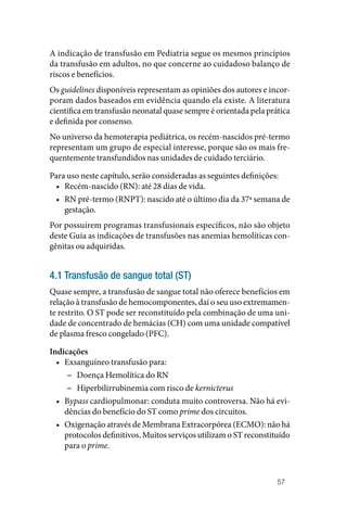 57
A indicação de transfusão em Pediatria segue os mesmos princípios
da transfusão em adultos, no que concerne ao cuidadoso balanço de
riscos e benefícios.
Os guidelines disponíveis representam as opiniões dos autores e incor‑
poram dados baseados em evidência quando ela existe. A literatura
científica em transfusão neonatal quase sempre é orientada pela prática
e definida por consenso.
No universo da hemoterapia pediátrica, os recém‑nascidos pré‑termo
representam um grupo de especial interesse, porque são os mais fre‑
quentemente transfundidos nas unidades de cuidado terciário.
Para uso neste capítulo, serão consideradas as seguintes definições:
• Recém‑nascido (RN): até 28 dias de vida.
• RN pré‑termo (RNPT): nascido até o último dia da 37ª semana de
gestação.
Por possuírem programas transfusionais específicos, não são objeto
deste Guia as indicações de transfusões nas anemias hemolíticas con‑
gênitas ou adquiridas.
4.1 Transfusão de sangue total (ST)
Quase sempre, a transfusão de sangue total não oferece benefícios em
relação à transfusão de hemocomponentes, daí o seu uso extremamen‑
te restrito. O ST pode ser reconstituído pela combinação de uma uni‑
dade de concentrado de hemácias (CH) com uma unidade compatível
de plasma fresco congelado (PFC).
Indicações
• Exsanguíneo transfusão para:
−
− Doença Hemolítica do RN
−
− Hiperbilirrubinemia com risco de kernicterus
• Bypass cardiopulmonar: conduta muito controversa. Não há evi‑
dências do benefício do ST como prime dos circuitos.
• Oxigenação através de Membrana Extracorpórea (ECMO): não há
protocolos definitivos. Muitos serviços utilizam o ST reconstituído
para o prime.
 