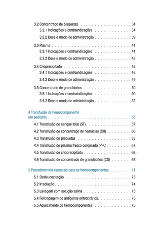 3.2 Concentrado de plaquetas  .  .  .  .  .  .  .  .  .  .  .  .  .  .  .  .  .  .  34
3.2.1 Indicações e contraindicações  .  .  .  .  .  .  .  .  .  .  .  .  .  34
3.2.2 Dose e modo de administração .  .  .  .  .  .  .  .  .  .  .  .  .  39
3.3 Plasma .  .  .  .  .  .  .  .  .  .  .  .  .  .  .  .  .  .  .  .  .  .  .  .  .  .  .  .  41
3.3.1 Indicações e contraindicações  .  .  .  .  .  .  .  .  .  .  .  .  .  41
3.3.2 Dose e modo de administração .  .  .  .  .  .  .  .  .  .  .  .  .  45
3.4 Crioprecipitado .  .  .  .  .  .  .  .  .  .  .  .  .  .  .  .  .  .  .  .  .  .  .  .  48
3.4.1 Indicações e contraindicações  .  .  .  .  .  .  .  .  .  .  .  .  .  48
3.4.2 Dose e modo de administração .  .  .  .  .  .  .  .  .  .  .  .  .  49
3.5 Concentrado de granulócitos .  .  .  .  .  .  .  .  .  .  .  .  .  .  .  .  .  50
3.5.1 Indicações e contraindicações  .  .  .  .  .  .  .  .  .  .  .  .  .  50
3.5.2 Dose e modo de administração .  .  .  .  .  .  .  .  .  .  .  .  .  52
4 Transfusão de hemocomponente
em pediatria  .  .  .  .  .  .  .  .  .  .  .  .  .  .  .  .  .  .  .  .  .  .  .  .  .  .  .  .  .  55
4.1 Transfusão de sangue total (ST)  .  .  .  .  .  .  .  .  .  .  .  .  .  .  .  . 57
4.2 Transfusão de concentrado de hemácias (CH)  .  .  .  .  .  .  .  .  . 60
4.3 Transfusão de plaquetas  .  .  .  .  .  .  .  .  .  .  .  .  .  .  .  .  .  .  .  63
4.4 Transfusão de plasma fresco congelado (PFC) .  .  .  .  .  .  .  .  . 67
4.5 Transfusão de crioprecipitado  .  .  .  .  .  .  .  .  .  .  .  .  .  .  .  .  . 68
4.6 Transfusão de concentrado de granulócitos (CG)  .  .  .  .  .  .  .  68
5 Procedimentos especiais para os hemocomponentes  .  .  .  .  .  .  .  . 71
5.1 Desleucocitação  .  .  .  .  .  .  .  .  .  .  .  .  .  .  .  .  .  .  .  .  .  .  .  73
5.2 Irradiação  .  .  .  .  .  .  .  .  .  .  .  .  .  .  .  .  .  .  .  .  .  .  .  .  .  .  . 74
5.3 Lavagem com solução salina .  .  .  .  .  .  .  .  .  .  .  .  .  .  .  .  .  75
5.4 Fenotipagem de antígenos eritrocitários .  .  .  .  .  .  .  .  .  .  .  . 75
5.5 Aquecimento de hemocomponentes  .  .  .  .  .  .  .  .  .  .  .  .  .  75
 