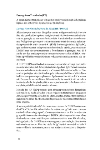 58
Exsanguíneo Transfusão (ET)
A exsanguíneo transfusão tem como objetivos remover as hemácias
ligadas aos anticorpos e o excesso de bilirrubina.
Doença Hemolítica do Feto e do RN (DHF / DHRN)
Aloanticorpos maternos dirigidos contra antígenos eritrocitários do
feto são produzidos após exposição de eritrócitos incompatíveis du‑
rante a gestação ou em transfusão prévia. A maioria dos casos de ane‑
mia fetal grave e que requer tratamento intra‑útero é causada pelos an‑
ticorpos anti‑D, anti‑c ou anti‑K1 (Kell). Isohemaglutininas IgG ABO,
que podem ocorrer independente de estímulo prévio, podem causar
DHRN, mas não comprometem o feto durante a gestação. Anti‑D é
ainda um dos anticorpos mais comumente associados à DHRN, em‑
bora a profilaxia com RhIG tenha reduzido dramaticamente a sua in‑
cidência.
A DHF/DHRN resulta da destruição extravascular, no baço e no siste‑
ma reticuloendotelial, de hemácias fetais ligadas à IgG. Esta destruição
imunomediada aumenta os níveis séricos de bilirrubina indireta. Du‑
rante a gestação, são eliminados, pela mãe, metabólitos e bilirrubina
indireta que passam pela placenta. Após o nascimento, o RN a termo
não é capaz de metabolizar a bilirrubina de forma eficiente, devido à
imaturidade da função hepática, se expondo ao risco de desenvolver
encefalopatia bilirrubínica ou kernicterus.
Metade dos RN RhD positivos com anticorpos maternos detectáveis
são pouco ou nada afetados e não requerem tratamento, enquanto
20% são gravemente afetados no útero. Destes, metade tem hemólise
significativa antes de 34 semanas de gestação e necessita de transfusão
intra‑uterina.
A incompatibilidade ABO é a causa mais comum de DHRN acometen‑
do 0,7% a 2% dos RN. Altos títulos de anticorpos IgG são mais comuns
em indivíduos do grupo O. Consequentemente, os RN de mães do
grupo O são os mais afetados pela DHRN. Ainda que mães com altos
títulos de anti‑A ou anti‑B sejam mais susceptíveis a ter RN afetados,
o diagnóstico da DHRN nem sempre guarda uma relação direta com
o título do anticorpo. Um alto título de IgG anti‑A ou anti‑B na mãe é
uma evidência importante, mas a sua ausência não exclui o diagnós‑
tico.
 