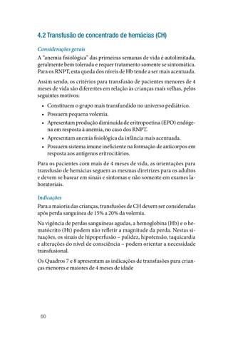 60
4.2 Transfusão de concentrado de hemácias (CH)
Considerações gerais
A “anemia fisiológica” das primeiras semanas de vida é autolimitada,
geralmente bem tolerada e requer tratamento somente se sintomática.
Para os RNPT, esta queda dos níveis de Hb tende a ser mais acentuada.
Assim sendo, os critérios para transfusão de pacientes menores de 4
meses de vida são diferentes em relação às crianças mais velhas, pelos
seguintes motivos:
• Constituem o grupo mais transfundido no universo pediátrico.
• Possuem pequena volemia.
• Apresentam produção diminuída de eritropoetina (EPO) endóge‑
na em resposta à anemia, no caso dos RNPT.
• Apresentam anemia fisiológica da infância mais acentuada.
• Possuem sistema imune ineficiente na formação de anticorpos em
resposta aos antígenos eritrocitários.
Para os pacientes com mais de 4 meses de vida, as orientações para
transfusão de hemácias seguem as mesmas diretrizes para os adultos
e devem se basear em sinais e sintomas e não somente em exames la‑
boratoriais.
Indicações
Para a maioria das crianças, transfusões de CH devem ser consideradas
após perda sanguínea de 15% a 20% da volemia.
Na vigência de perdas sanguíneas agudas, a hemoglobina (Hb) e o he‑
matócrito (Ht) podem não refletir a magnitude da perda. Nestas si‑
tuações, os sinais de hipoperfusão – palidez, hipotensão, taquicardia
e alterações do nível de consciência – podem orientar a necessidade
transfusional.
Os Quadros 7 e 8 apresentam as indicações de transfusões para crian‑
ças menores e maiores de 4 meses de idade
 