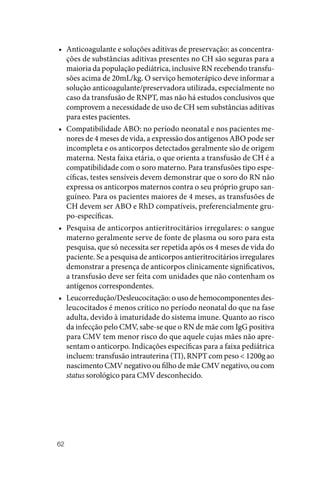 62
• Anticoagulante e soluções aditivas de preservação: as concentra‑
ções de substâncias aditivas presentes no CH são seguras para a
maioria da população pediátrica, inclusive RN recebendo transfu‑
sões acima de 20mL/kg. O serviço hemoterápico deve informar a
solução anticoagulante/preservadora utilizada, especialmente no
caso da transfusão de RNPT, mas não há estudos conclusivos que
comprovem a necessidade de uso de CH sem substâncias aditivas
para estes pacientes.
• Compatibilidade ABO: no período neonatal e nos pacientes me‑
nores de 4 meses de vida, a expressão dos antígenos ABO pode ser
incompleta e os anticorpos detectados geralmente são de origem
materna. Nesta faixa etária, o que orienta a transfusão de CH é a
compatibilidade com o soro materno. Para transfusões tipo espe‑
cíficas, testes sensíveis devem demonstrar que o soro do RN não
expressa os anticorpos maternos contra o seu próprio grupo san‑
guíneo. Para os pacientes maiores de 4 meses, as transfusões de
CH devem ser ABO e RhD compatíveis, preferencialmente gru‑
po‑específicas.
• Pesquisa de anticorpos antieritrocitários irregulares: o sangue
materno geralmente serve de fonte de plasma ou soro para esta
pesquisa, que só necessita ser repetida após os 4 meses de vida do
paciente. Se a pesquisa de anticorpos antieritrocitários irregulares
demonstrar a presença de anticorpos clinicamente significativos,
a transfusão deve ser feita com unidades que não contenham os
antígenos correspondentes.
• Leucorredução/Desleucocitação: o uso de hemocomponentes des‑
leucocitados é menos crítico no período neonatal do que na fase
adulta, devido à imaturidade do sistema imune. Quanto ao risco
da infecção pelo CMV, sabe‑se que o RN de mãe com IgG positiva
para CMV tem menor risco do que aquele cujas mães não apre‑
sentam o anticorpo. Indicações específicas para a faixa pediátrica
incluem: transfusão intrauterina (TI), RNPT com peso < 1200g ao
nascimento CMV negativo ou filho de mãe CMV negativo, ou com
status sorológico para CMV desconhecido.
 