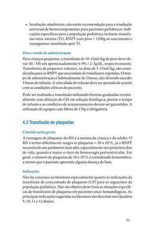 63
• Irradiação: atualmente, não existe recomendação para a irradiação
universal de hemocomponentes para pacientes pediátricos. Indi‑
cações específicas para a população pediátrica incluem: transfu‑
são intra‑uterina (TI), RNPT com peso < 1200g ao nascimento e
exsanguíneo‑transfusão após TI.
Dose e modo de administração
Para crianças pequenas, a transfusão de 10‑15mL/kg de peso deve ele‑
var Ht / Hb em aproximadamente 6‑9% / 2‑3g/dL, respectivamente.
Transfusões de pequenos volumes, na dose de 5‑15mL/kg, são consi‑
deradas para os RNPT que necessitam de transfusões repetidas. O tem‑
po de administração é habitualmente de 2 horas, não devendo exceder
4 horas de infusão. A velocidade de infusão deve ser ajustada de acordo
com as condições clínicas do paciente.
Pode ser realizada a transfusão utilizando buretas graduadas eventu‑
almente com diluição do CH em solução fisiológica, porém o tempo
de infusão e as condições de armazenamento devem ser garantidos. A
utilização de equipos com filtros de 170µ é obrigatória.
4.3 Transfusão de plaquetas
Considerações gerais
A contagem de plaquetas do RN é a mesma da criança e do adulto. O
RN a termo dificilmente sangra se plaquetas > 20 x 109
/L, já o RNPT
necessita de um parâmetro mais alto, especialmente nos primeiros dias
de vida, quando é maior o risco de hemorragia periventricular. Em
geral, o número de plaquetas de 50 x 109
/L é considerado hemostático,
a menos que o paciente apresente alguma doença de base.
Indicações
Não há consenso na literatura especialmente quanto às indicações da
transfusão de concentrado de plaquetas (CP) para os segmentos da
população pediátrica. Não são objetos deste Guia as situações específi‑
cas de transfusões de plaquetas em pacientes onco‑hematológicos. As
principais indicações sugeridas na literatura são descritas nos Quadros
9, 10, 11 e 12 abaixo:
 