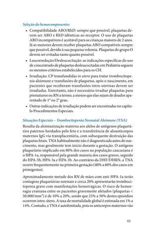 65
Seleção do hemocomponentes
• Compatibilidade ABO/RhD: sempre que possível, plaquetas de‑
vem ser ABO e RhD idênticas ao receptor. O uso de plaquetas
ABO incompatíveis é aceitável para as crianças maiores de 2 anos.
Já as menores devem receber plaquetas ABO compatíveis sempre
que possível, devido à sua pequena volemia. Plaquetas do grupo O
devem ser evitadas tanto quanto possível.
• Leucorredução/Desleucocitação: as indicações específicas do uso
de concentrado de plaquetas desleucocitadas em Pediatria seguem
os mesmos critérios estabelecidos para os CH.
• Irradiação: CP transfundidas in utero para tratar trombocitope‑
nia aloimune e transfusões de plaquetas, após o nascimento, em
pacientes que receberam transfusões intra‑uterinas devem ser
irradiadas. Entretanto, não é necessário irradiar plaquetas para
prematuros ou RN a termo, a menos que elas sejam de doador apa‑
rentado de 1° ou 2° grau.
• Outras indicações de irradiação podem ser encontradas no capítu‑
lo Procedimentos Especiais.
Situações Especiais – Trombocitopenia Neonatal Aloimune (TNA)
Resulta da aloimunização materna aos alelos de antígenos plaquetá‑
rios paternos herdados pelo feto e a transferência de aloanticorpos
maternos IgG via transplacentária, com subsequente destruição das
plaquetas fetais. TNA habitualmente não é diagnosticada antes do nas‑
cimento, mas geralmente tem início durante a gestação. O antígeno
plaquetário implicado em 80% dos casos na população caucasiana é
o HPA‑1a, responsável pela grande maioria dos casos graves, seguido
do HPA‑5b, HPA‑3a e HPA‑1b. Ao contrário da DHF/DHRN, a TNA
ocorre frequentemente na primeira gestação (40% a 60% dos casos em
primigestas).
Aproximadamente metade dos RN de mães com anti-HPA-1a terão
contagens plaquetárias normais e cerca 20% apresentarão tromboci‑
topenia grave com manifestações hemorrágicas. O risco de hemor‑
ragia craniana entre os pacientes gravemente afetados (plaquetas <
50.000/mm³) é de 10% a 20%, sendo que 25% a 50% destes episódios
ocorrem intra-útero. A taxa de mortalidade global é estimada em 1% a
14%. Contudo, a TNA é autolimitada, pois os anticorpos maternos vão
 