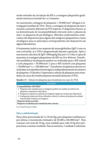 66
sendo retirados da circulação do RN e a contagem plaquetária geral‑
mente retorna ao normal em 1 a 3 semanas.
Ao nascimento, contagens de plaquetas < 50.000/mm³ obrigam à in‑
vestigação imediata de TNA. Nesta, a contagem de plaquetas da mãe é
normal e, portanto diferente da PTI materna. O diagnóstico baseia‑se
na demonstração de incompatibilidade relevante entre o plasma da
mãe e as plaquetas do pai biológico. Métodos confirmatórios mole‑
culares são disponíveis para alguns dos antígenos plaquetários e testes
sorológicos para os anticorpos correspondentes são disponíveis em
alguns laboratórios.
O tratamento inclui o uso materno de imunoglobulina (IgIV) com ou
sem corticóide, se a TNA é diagnosticada durante a gestação. Após o
nascimento, alta dose de IgIV (400mg/kg/dia) por 3 a 5 dias é capaz de
aumentar as contagens plaquetárias do RN em 24 a 48 horas. Transfu‑
sões profiláticas de plaquetas podem ser realizadas para o RN estável
e com plaquetas < 50.000/mm³ e para o RN instável com plaquetas
> 50.000/mm³ e, < 100.000/mm³. Transfusões terapêuticas devem ser
realizadas nos episódios hemorrágicos independentemente do número
de plaquetas. O Quadro 13 apresenta a seleção de plaquetas para trans‑
fusão em casos de trombocitopenia neonatal aloimune (TNA).
Quadro 13 – Seleção de plaquetas para transfusão em casos de TNA
SELEÇÃO
Compatibilidade ABO/RhD
1. Plaquetas não‑testadas para os antígenos podem ser usadas na ausência de
plaquetas compatíveis específicas.
2. Plaquetas compatíveis específicas (antígeno negativas) sempre que disponível.
3. Se plaquetas maternas forem utilizadas, reduzir o volume de plasma da unidade
transfundida (redução ou lavagem).
Plaquetas desleucocitadas
Plaquetas irradiadas para transfusão intra‑uterina
Fonte: Raquel Baumgratz Delgado
Dose e administração
Para a dose preconizada de 5 a 10 mL/kg, para plaquetas randômicas e
por aférese, o incremento estimado é de 50.000 a 100.000/mm³. Para
crianças com mais de 10 kg, uma unidade para cada 10 kg deve pro‑
porcionar o mesmo resultado. Para as menores, 1 unidade é suficiente.
 