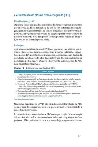 67
4.4 Transfusão de plasma fresco congelado (PFC)
Considerações gerais
O plasma fresco congelado é administrado para corrigir sangramentos
por anormalidade ou deficiência de um ou vários fatores de coagula‑
ção, quando os concentrados de fatores específicos não estiverem dis‑
poníveis, na vigência de alteração no coagulograma com o Tempo de
Protrombina (PT) e/ou Tempo de Tromboplastina Parcial (TTPA) =
1,5x o valor do controle para a idade.
Indicações
As indicações da transfusão de PFC em pacientes pediátricos são si‑
milares àquelas dos adultos, apenas com algumas indicações especí‑
ficas para o RN doente. Estas indicações são baseadas em dados da
população adulta, devido à limitada referência de ensaios clínicos na
população pediátrica. O Quadro 14 apresenta as indicações de PFC
para pacientes pediátricos.
Quadro 14 – Indicações de transfusão de PFC
INDICAÇÕES
1. Terapia de reposição em pacientes com sangramento ou que serão submetidos a
procedimento invasivo.
2. Quando fatores específicos da coagulação não são disponíveis, incluindo, mas não
limitando a antitrombina III, deficiência de proteína C ou S, FII, FV, FX e FXI.
3. Tempo de Protrombina (PT) e/ou Tempo de Tromboplastina Parcial (TTPA) =
1,5x o valor do controle para a idade em pacientes com sangramento ou que serão
submetidos a procedimento invasivo.
4. Durante plasmaférese terapêutica, quando há indicação de PFC.
5. Reversão da anticoagulação por warfarin em situações de emergência, tais como
antes de procedimentos invasivos com sangramento ativo.
Fonte: Raquel Baumgratz Delgado
Na doença hepática e na CIVD, não há indicação de transfusão de PFC
na ausência de sangramento ou se o paciente não será submetido a
procedimento invasivo.
É contra‑indicada a transfusão de PFC como prevenção de hemorragia
intraventricular do RN e na correção de valores de coagulograma alar‑
gados em RN e pacientes < 4 meses, sem que haja sangramento clínico.
 