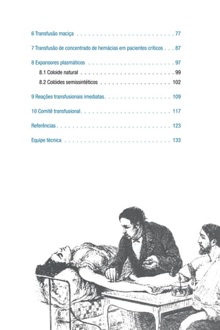 6 Transfusão maciça .  .  .  .  .  .  .  .  .  .  .  .  .  .  .  .  .  .  .  .  .  .  .  .  .  77
7 Transfusão de concentrado de hemácias em pacientes críticos .  .  .  87
8 Expansores plasmáticos  .  .  .  .  .  .  .  .  .  .  .  .  .  .  .  .  .  .  .  .  .  .  97
8.1 Coloide natural .  .  .  .  .  .  .  .  .  .  .  .  .  .  .  .  .  .  .  .  .  .  .  .  99
8.2 Colóides semissintéticos .  .  .  .  .  .  .  .  .  .  .  .  .  .  .  .  .  .  .102
9 Reações transfusionais imediatas .  .  .  .  .  .  .  .  .  .  .  .  .  .  .  .  . 109
10 Comitê transfusional .  .  .  .  .  .  .  .  .  .  .  .  .  .  .  .  .  .  .  .  .  .  . 117
Referências  .  .  .  .  .  .  .  .  .  .  .  .  .  .  .  .  .  .  .  .  .  .  .  .  .  .  .  .  . 123
Equipe técnica .  .  .  .  .  .  .  .  .  .  .  .  .  .  .  .  .  .  .  .  .  .  .  .  .  .  .  .133
 