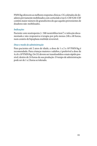 69
PMN/kg oferecem as melhores respostas clínicas. CG coletados de do‑
adores previamente mobilizados com corticóide e/ou G‑CSF/GM‑CSF
contém maior número de granulócitos do que aqueles provenientes de
doadores não‑mobilizados.
Indicações
Paciente com neutropenia (< 500 neutrófilos/mm³) e infecção docu‑
mentada e não‑responsiva à terapia por pelo menos 24h a 48 horas,
num cenário de hipoplasia mielóide reversível.
Dose e modo de administração
Para pacientes até 2 anos de idade, a dose de 1 a 2 x 109
PMN/kg é
recomendada. Para crianças maiores e adultos, é preferível a dose de
4 a 8 x 109
PMN/kg. Os CG devem ser transfundidos o mais rápido pos‑
sível, dentro de 24 horas da sua produção. O tempo de administração
pode ser de 1 a 2 horas se tolerado.
 