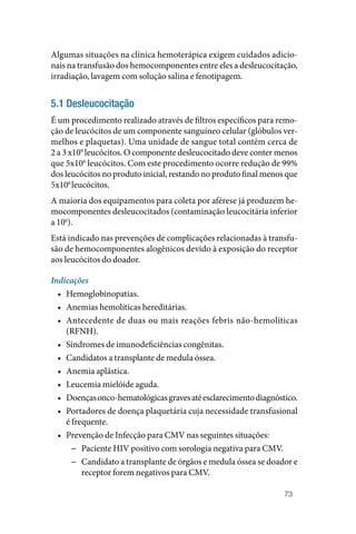 73
Algumas situações na clínica hemoterápica exigem cuidados adicio‑
nais na transfusão dos hemocomponentes entre eles a desleucocitação,
irradiação, lavagem com solução salina e fenotipagem.
5.1 Desleucocitação
É um procedimento realizado através de filtros específicos para remo‑
ção de leucócitos de um componente sanguíneo celular (glóbulos ver‑
melhos e plaquetas). Uma unidade de sangue total contém cerca de
2 a 3 x109
leucócitos. O componente desleucocitado deve conter menos
que 5x106
leucócitos. Com este procedimento ocorre redução de 99%
dos leucócitos no produto inicial, restando no produto final menos que
5x106
leucócitos.
A maioria dos equipamentos para coleta por aférese já produzem he‑
mocomponentes desleucocitados (contaminação leucocitária inferior
a 106
).
Está indicado nas prevenções de complicações relacionadas à transfu‑
são de hemocomponentes alogênicos devido à exposição do receptor
aos leucócitos do doador.
Indicações
• Hemoglobinopatias.
• Anemias hemolíticas hereditárias.
• Antecedente de duas ou mais reações febris não‑hemolíticas
(RFNH).
• Síndromes de imunodeficiências congênitas.
• Candidatos a transplante de medula óssea.
• Anemia aplástica.
• Leucemia mielóide aguda.
• Doençasonco‑hematológicasgravesatéesclarecimentodiagnóstico.
• Portadores de doença plaquetária cuja necessidade transfusional
é frequente.
• Prevenção de Infecção para CMV nas seguintes situações:
−
− Paciente HIV positivo com sorologia negativa para CMV.
−
− Candidato a transplante de órgãos e medula óssea se doador e
receptor forem negativos para CMV.
 