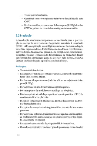 74
−
− Transfusão intrauterina.
−
− Gestantes com sorologia não‑reativa ou desconhecida para
CMV.
−
− Recém‑nascidos prematuros e de baixo peso (1.200g) de mães
CMV negativas ou com status sorológico desconhecido.
5.2 Irradiação
A irradiação dos hemocomponentes é realizada para a preven‑
ção da doença do enxerto versus hospedeiro associada à transfusão
(­DECH‑AT), complicação imunológica usualmente fatal, causada pela
enxertia e expansão clonal dos linfócitos do doador em receptores sus‑
cetíveis. Com a finalidade de prevenir esta complicação, os hemocom‑
ponentes celulares (concentrado de hemácias e de plaquetas) devem
ser submetidos à irradiação gama na dose de, pelo menos, 2500cGy
(25Gy), impossibilitando a proliferação dos linfócitos.
Indicações
• Transfusão intrauterina.
• Exsanguíneo‑transfusão, obrigatoriamente, quando houver trans‑
fusão intra-uterina prévia.
• Recém‑nascidos prematuros (inferior a 28 semanas) e/ou de baixo
peso (1.200g).
• Portadores de imunodeficiências congênitas graves.
• Pós‑transplante de medula óssea autólogo ou alogênico.
• Pós‑transplante de célula progenitora hematopoiética (CPH) de
cordão umbilical ou placenta.
• Pacientes tratados com análogos da purina; fludarabina, cladribi‑
ne, deoxicoformicina.
• Receptor de transplante de órgãos sólidos em uso de imunossu‑
pressores.
• Portadores de linfomas, leucemia mielóide aguda e anemia aplásti‑
ca em tratamento quimioterápico ou imunossupressor (ou recen‑
te, usualmente < 6 meses).
• Receptor de concentrado de plaquetas HLA compatíveis.
• Quandooreceptortiverqualquergraudeparentescocomodoador.
 