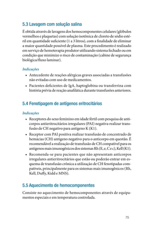 75
5.3 Lavagem com solução salina
É obtida através de lavagens dos hemocomponentes celulares (glóbulos
vermelhos e plaquetas) com solução isotônica de cloreto de sódio esté‑
ril em quantidade suficiente (1 a 3 litros), com a finalidade de eliminar
a maior quantidade possível de plasma. Este procedimento é realizado
em serviço de hemoterapia produtor utilizando sistema fechado ou em
condição que minimize o risco de contaminação (cabine de segurança
biológica/fluxo laminar).
Indicações
• Antecedente de reações alérgicas graves associadas a transfusões
não evitadas com uso de medicamentos.
• Pacientes deficientes de IgA, haptoglobina ou transferrina com
história prévia de reação anafilática durante transfusões anteriores.
5.4 Fenotipagem de antígenos eritrocitários
Indicações
• Receptores do sexo feminino em idade fértil com pesquisa de anti‑
corpos antieritrocitários irregulares (PAI) negativa realizar trans‑
fusão de CH negativo para antígeno K (K1).
• Receptor com PAI positiva realizar transfusão de concentrado de
hemácias (CH) antígeno negativo para o anticorpo em questão. É
recomendável a realização de transfusão de CH compatível para os
antígenosmaisimunogênicosdossistemasRh(E,e,Cec),Kell(K1).
• Recomenda‑se para pacientes que não apresentam anticorpos
irregulares antieritrocitários que estão ou poderão entrar em es‑
quema de transfusão crônica a utilização de CH fenotipadas com‑
patíveis, principalmente para os sistemas mais imunogênicos (Rh,
Kell, Duffy, Kidd e MNS).
5.5 Aquecimento de hemocomponentes
Consiste no aquecimento de hemocomponentes através de equipa‑
mentos especiais e em temperatura controlada.
 