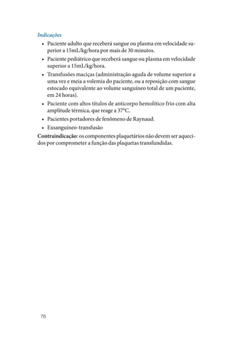 76
Indicações
• Paciente adulto que receberá sangue ou plasma em velocidade su‑
perior a 15mL/kg/hora por mais de 30 minutos.
• Paciente pediátrico que receberá sangue ou plasma em velocidade
superior a 15mL/kg/hora.
• Transfusões maciças (administração aguda de volume superior a
uma vez e meia a volemia do paciente, ou a reposição com sangue
estocado equivalente ao volume sanguíneo total de um paciente,
em 24 horas).
• Paciente com altos títulos de anticorpo hemolítico frio com alta
amplitude térmica, que reage a 37°C.
• Pacientes portadores de fenômeno de Raynaud.
• Exsanguíneo‑transfusão
Contraindicação: os componentes plaquetários não devem ser aqueci‑
dos por comprometer a função das plaquetas transfundidas.
 