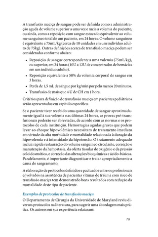 79
A transfusão maciça de sangue pode ser definida como a administra‑
ção aguda de volume superior a uma vez e meia a volemia do paciente,
ou ainda, como a reposição com sangue estocado equivalente ao volu‑
me sanguíneo total de um paciente, em 24 horas. O volume sanguíneo
é equivalente a 75mL/kg (cerca de 10 unidades em um indivíduo adul‑
to de 75kg). Outras definições acerca de transfusão maciça podem ser
consideradas conforme abaixo:
• Reposição de sangue correspondente a uma volemia (75mL/kg),
ou superior, em 24 horas (10U a 12U de concentrados de hemácias
em um indivíduo adulto).
• Reposição equivalente a 50% da volemia corporal de sangue em
3 horas.
• Perda de 1,5 mL de sangue por kg/min por pelo menos 20 minutos.
• Transfusão de mais que 4 U de CH em 1 hora.
Critérios para definição de transfusão maciça em pacientes pediátricos
serão apresentados em capítulo específico.
Se o paciente tiver recebido uma quantidade de sangue aproximada‑
mente igual à sua volemia nas últimas 24 horas, as provas pré‑trans‑
fusionais poderão ser abreviadas, de acordo com as normas e os pro‑
tocolos de cada instituição. Hemorragias agudas graves que podem
levar ao choque hipovolêmico necessitam de tratamento imediato
em virtude da alta morbidade e mortalidade relacionada à duração da
hipovolemia e à intensidade da hipotensão. O tratamento adequado
inclui: rápida restauração do volume sanguíneo circulante, correção e
manutenção da hemostasia, da oferta tissular de oxigênio e da pressão
coloidosmótica, e correção das alterações bioquímicas e ácido‑básicas.
Paralelamente, é importante diagnosticar e tratar apropriadamente a
causa do sangramento.
A elaboração de protocolos definidos e pactuados entre os profissionais
envolvidos na assistência de pacientes vítimas de trauma com risco de
transfusão maciça tem demonstrado bons resultados com redução da
mortalidade deste tipo de paciente.
Exemplos de protocolos de transfusão maciça
O Departamento de Cirurgia da Universidade de Maryland reviu di‑
versos protocolos na literatura, para sugerir uma abordagem mais prá‑
tica. Os autores em sua experiência relataram:
 