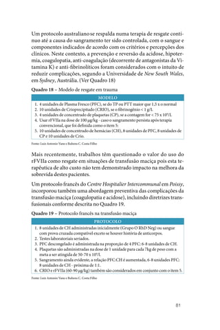 81
Um protocolo australianose respalda numa terapia de resgate contí‑
nuo até a causa do sangramento ter sido controlada, com o sangue e
componentes indicados de acordo com os critérios e percepções dos
clínicos. Neste contexto, a prevenção e reversão da acidose, hipoter‑
mia, coagulopatia, anti‑coagulação (decorrente de antagonistas da Vi‑
tamina K) e anti‑fibrinolíticos foram considerados com o intuito de
reduzir complicações, segundo a Universidade de New South Wales,
em ­Sydney, Austrália. (Ver Quadro 18)
Quadro 18 – Modelo de resgate em trauma
MODELO
1. 4 unidades de Plasma Fresco (PFC), se do TP ou PTT maior que 1,5 x o normal
2. 10 unidades de Crioprecipitado (CRIO), se o fibrinogênio < 1 g/L
3. 4 unidades de concentrado de plaquetas (CP), se a contagem for < 75 x 109
/L
4. Usar rFVIIa na dose de 100 µg/kg ‑ caso o sangramento persista após terapia
convencional, que foi definida como o item 5:
5. 10 unidades de concentrado de hemácias (CH), 8 unidades de PFC, 8 unidades de
CP e 10 unidades de Crio.
Fonte: Luiz Antonio Vane e Rubens C. Costa Filho
Mais recentemente, trabalhos têm questionado o valor do uso do
rFVIIa como resgate em situações de transfusão maciça pois esta te‑
rapêutica de alto custo não tem demonstrado impacto na melhora da
sobrevida destes pacientes.
Um protocolo francês do Centre Hospitalier Intercommunal em Poissy,
incorporou também uma abordagem preventiva das complicações da
transfusão maciça (coagulopatia e acidose), incluindo diretrizes trans‑
fusionais conforme descrita no Quadro 19.
Quadro 19 – Protocolo francês na transfusão maciça
PROTOCOLO
1. 8 unidades de CH administradas inicialmente (Grupo O RhD Neg) ou sangue
com prova cruzada compatível exceto se houver história de anticorpos.
2. Testes laboratoriais seriados.
3. PFC descongelado é administrada na proporção de 4 PFC: 6‑8 unidades de CH.
4. Plaquetas são administradas na dose de 1 unidade para cada 7kg de peso com a
meta a ser atingida de 50‑70 x 109
/l.
5. Sangramento ainda evidente, a relação PFC:CH é aumentada, 6‑8 unidades PFC:
8 unidades de CH ‑ próxima de 1:1.
6. CRIO e rFVIIa (60‑90 µg/kg) também são considerados em conjunto com o item 5.
Fonte: Luiz Antonio Vane e Rubens C. Costa Filho
 