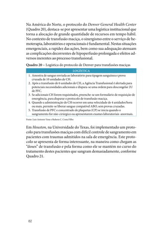 82
Na América do Norte, o protocolo do Denver General Health Center
(Quadro 20), destaca‑se por apresentar uma logística institucional que
torna a alocação de grande quantidade de recursos em tempo hábil.
No contexto de transfusão maciça, o sinergismo entre o serviço de he‑
moterapia, laboratórios e operacionais é fundamental. Nestas situações
emergenciais, a rapidez das ações, bem como sua adequação atenuam
as complicações decorrentes de hipoperfusão prolongada e efeitos ad‑
versos inerentes ao processo transfusional.
Quadro 20 – Logística do protocolo de Denver para transfusões maciças
LOGÍSTICA
1. Amostra de sangue enviada ao laboratório para tipagem sanguínea e prova
cruzada de 10 unidades de CH.
2. Após a transfusão de 6 unidades de CH, a Agência Transfusional é alertada para
potenciais necessidades adicionais e dispara‑se uma ordem para descongelar 2U
de PFC.
3. Se adicionais CH forem requisitados, preenche‑se um formulário de requisição de
emergência, para disparar o protocolo de transfusão maciça.
4. Quando a administração de CH ocorrer em uma velocidade de 4 unidades/hora
ou mais, permite‑se liberar sangue compatível ABO, sem provas cruzadas.
5. Transfusão de PFC e concentrado de plaquetas (CP) se inicia quando o
sangramento for não‑cirúrgico ou apresentarem exames laboratoriais anormais.
Fonte: Luiz Antonio Vane e Rubens C. Costa Filho
Em Houston, na Universidade do Texas, foi implementado um proto‑
colo para transfusões maciças com difícil controle de sangramento em
pacientes com traumas admitidos na sala de emergência. Este proto‑
colo se apresenta de forma interessante, na maneira como chegam as
“doses” de transfusão e pela forma como ele se mantém no curso do
tratamento destes pacientes que sangram demasiadamente, conforme
Quadro 21.
 