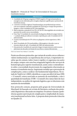 83
Quadro 21 – Protocolo de “Doses” da Universidade do Texas para
transfusões maciças
PROTOCOLO
1. 4 unidades de CH grupo sanguíneo O RhD negativo (O neg) armazenadas na
emergência são solicitadas pelo cirurgião, disparam o gatilho para o protocolo de
transfusão maciça.
2. 1 amostra é enviada à Agência Transfusional por um profissional que retorna
com um recipiente contendo 6 unidades de CH O neg se o tempo não permitir a
tipagem, e mais 4 unidades de PFC descongelados.
3. Mais recipientes contendo 6U de CH e 4U de PFC descongelados são enviados aos
pacientes de acordo com as necessidades.
4. Uma “dose” (6 unidades de concentrado de plaquetas obtidas de sangue total ou
1 unidade obtida por aférese) é enviada e repetida para cada 12 unidades de CH
administrados.
5. A meta é normalização do TP e elevar as plaquetas a níveis superiores a 100 x
109
/L.
6. Após 18 unidades de CH transfundidas, o fibrinogênio é checado e caso se
encontre abaixo de 1g/L, 10 unidades de CRIO são administradas.
7. Este protocolo é mantido até o paciente chegar à terapia intensiva onde recursos
adicionais são alocados em função de sua clínica e exames laboratoriais.
Fonte: Luiz Antonio Vane e Rubens C. Costa Filho
Frente aos diversos protocolos, que variam de acordo com as culturas e
valores institucionais e as experiências dos serviços, é importante res‑
saltar que de comum, todos visam à rapidez e à segurança nas ações
de campo, sempre com uma boa retaguarda logística dos serviços de
hemoterapia para suporte transfusional, assim como o entendimen‑
to sobre a necessidade da prevenção da coagulopatia relacionada ao
trauma e à transfusão maciça. Importante ressaltar que a prevenção de
complicações, como a acidose é de fundamental importância. No es‑
tudo de Vaslef et al. (2002), identificou‑se que um deficit de base (DB)
> 12 mmol/L estava associada ao aumento da mortalidade, e não à
quantidade de transfusão. O DB > 12 mmol/L foi o único fator de risco
independente, na análise de regressão logística, que se relacionou com
aumento da mortalidade.
Este protocolo comum, proposto pelo grupo da Universidade de
­
Maryland, foi baseado em revisão de literatura, avaliação dos proto‑
colos disponíveis e discussão em simpósio. Os autores visaram a prefe‑
rências quanto à prevenção de complicações e simplicidade do manu‑
seio transfusional na beira‑leito. A proposta deste protocolo é descrita
no Quadro 22.
 