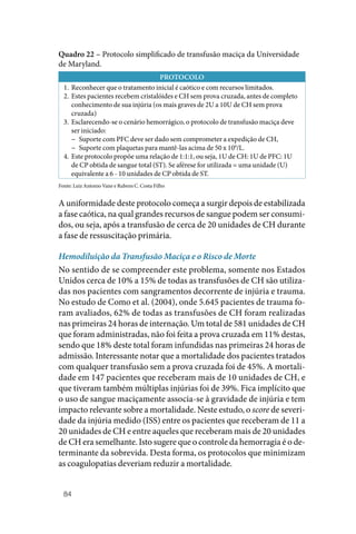 84
Quadro 22 – Protocolo simplificado de transfusão maciça da Universidade
de Maryland.
PROTOCOLO
1. Reconhecer que o tratamento inicial é caótico e com recursos limitados.
2. Estes pacientes recebem cristalóides e CH sem prova cruzada, antes de completo
conhecimento de sua injúria (os mais graves de 2U a 10U de CH sem prova
cruzada)
3. Esclarecendo‑se o cenário hemorrágico, o protocolo de transfusão maciça deve
ser iniciado:
−
− Suporte com PFC deve ser dado sem comprometer a expedição de CH,
−
− Suporte com plaquetas para mantê‑las acima de 50 x 109
/L.
4. Este protocolo propõe uma relação de 1:1:1, ou seja, 1U de CH: 1U de PFC: 1U
de CP obtida de sangue total (ST). Se aférese for utilizada = uma unidade (U)
equivalente a 6 ‑ 10 unidades de CP obtida de ST.
Fonte: Luiz Antonio Vane e Rubens C. Costa Filho
A uniformidade deste protocolo começa a surgir depois de estabilizada
a fase caótica, na qual grandes recursos de sangue podem ser consumi‑
dos, ou seja, após a transfusão de cerca de 20 unidades de CH durante
a fase de ressuscitação primária.
Hemodiluição da Transfusão Maciça e o Risco de Morte
No sentido de se compreender este problema, somente nos Estados
Unidos cerca de 10% a 15% de todas as transfusões de CH são utiliza‑
das nos pacientes com sangramentos decorrente de injúria e trauma.
No estudo de Como et al. (2004), onde 5.645 pacientes de trauma fo‑
ram avaliados, 62% de todas as transfusões de CH foram realizadas
nas primeiras 24 horas de internação. Um total de 581 unidades de CH
que foram administradas, não foi feita a prova cruzada em 11% destas,
sendo que 18% deste total foram infundidas nas primeiras 24 horas de
admissão. Interessante notar que a mortalidade dos pacientes tratados
com qualquer transfusão sem a prova cruzada foi de 45%. A mortali‑
dade em 147 pacientes que receberam mais de 10 unidades de CH, e
que tiveram também múltiplas injúrias foi de 39%. Fica implícito que
o uso de sangue maciçamente associa‑se à gravidade de injúria e tem
impacto relevante sobre a mortalidade. Neste estudo, o score de severi‑
dade da injúria medido (ISS) entre os pacientes que receberam de 11 a
20 unidades de CH e entre aqueles que receberam mais de 20 unidades
de CH era semelhante. Isto sugere que o controle da hemorragia é o de‑
terminante da sobrevida. Desta forma, os protocolos que minimizam
as coagulopatias deveriam reduzir a mortalidade.
 