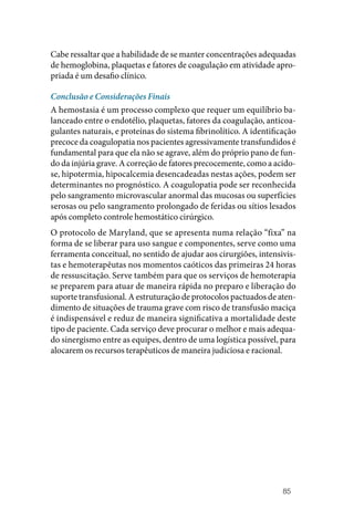 85
Cabe ressaltar que a habilidade de se manter concentrações adequadas
de hemoglobina, plaquetas e fatores de coagulação em atividade apro‑
priada é um desafio clínico.
Conclusão e Considerações Finais
A hemostasia é um processo complexo que requer um equilíbrio ba‑
lanceado entre o endotélio, plaquetas, fatores da coagulação, anticoa‑
gulantes naturais, e proteínas do sistema fibrinolítico. A identificação
precoce da coagulopatia nos pacientes agressivamente transfundidos é
fundamental para que ela não se agrave, além do próprio pano de fun‑
do da injúria grave. A correção de fatores precocemente, como a acido‑
se, hipotermia, hipocalcemia desencadeadas nestas ações, podem ser
determinantes no prognóstico. A coagulopatia pode ser reconhecida
pelo sangramento microvascular anormal das mucosas ou superfícies
serosas ou pelo sangramento prolongado de feridas ou sítios lesados
após completo controle hemostático cirúrgico.
O protocolo de Maryland, que se apresenta numa relação “fixa” na
forma de se liberar para uso sangue e componentes, serve como uma
ferramenta conceitual, no sentido de ajudar aos cirurgiões, intensivis‑
tas e hemoterapêutas nos momentos caóticos das primeiras 24 horas
de ressuscitação. Serve também para que os serviços de hemoterapia
se preparem para atuar de maneira rápida no preparo e liberação do
suporte transfusional. A estruturação de protocolos pactuados de aten‑
dimento de situações de trauma grave com risco de transfusão maciça
é indispensável e reduz de maneira significativa a mortalidade deste
tipo de paciente. Cada serviço deve procurar o melhor e mais adequa‑
do sinergismo entre as equipes, dentro de uma logística possível, para
alocarem os recursos terapêuticos de maneira judiciosa e racional.
 