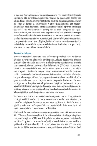 89
A anemia é um dos problemas mais comuns nos pacientes de terapia
intensiva. Ela surge logo nos primeiros dias de internação dentro das
unidades de terapia intensiva (UTIs) e pode se sustentar, ou se agravar,
ao longo do tempo de internação. A etiologia da anemia em pacien‑
tes críticos é multifatorial. Entre as diversas causas, a perda de sangue
decorrente de procedimentos cirúrgicos, trauma e sangramentos gas‑
trointestinais, ainda são as mais significativas. No entanto, a terapia
transfusional utilizada para tratamento da anemia parece estar asso‑
ciada a importantes efeitos adversos, tais como infecções nosocomiais,
comprometimento imunológico, lesão pulmonar, reações transfusio‑
nais febris e não febris, aumento da incidência de câncer e, portanto
aumento da morbidade e mortalidade.
Evidências atuais
Diversos trabalhos têm estudado diferentes populações de pacientes
críticos cirúrgicos, clínicos e cardiopatas. Alguns registros e ensaios
clínicos vêm tentando esclarecer a relação entre a correção da anemia
com a transfusão de concentrados de hemácias (CH) e as taxas de so‑
brevida ou mortalidade associadas a esta prática. Assim como iden‑
tificar qual o nível de hemoglobina ou hematócrito ideal do paciente
crítico vem sendo um desafio na terapia intensiva, considerando o fato
de que a heterogeneidade das populações estudadas é um dificultador
para se estabelecer uma resposta a esta pergunta. Pacientes clínicos,
cirúrgicos, cardiopatas, vasculopatas, oncológicos, dentre outros, pro‑
vavelmente tem uma resposta diferente à anemia. Além destas caracte‑
rísticas, a forma como se estabelece a queda dos níveis de hematócrito
e hemoglobina também pode ser um fator relevante.
Carson et al. (1996), em um estudo retrospectivo com 1.958 pacientes
cirúrgicos (70% mulheres) que se recusaram a receber transfusões por
questões religiosas, demonstrou uma associação entre níveis de hemo‑
globina baixos no pré‑operatório e a mortalidade. Esta associação foi
mais pronunciada em pacientes cardiopatas.
No Brasil, foi realizado uma coorte prospectiva, com 231 pacientes em
19 UTIs, envolvendo sete hospitais universitários, oito hospitais priva‑
dos, dois hospitais públicos e dois públicos‑privados, com o objetivo de
medir a frequência de anemia após 48 horas de internação e avaliar a
prática transfusional de CH. A incidência de anemia nas UTIs estuda‑
das foi de 33% e aumentava com o tempo de internação (55% ao final
 