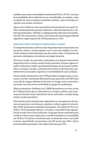 91
também uma maior necessidade transfusional (64% x 18,5%). As taxas
de mortalidade observadas devem ser consideradas, no entanto, como
resultado de outras terapias instituídas também, como inotrópicos e
suporte com aminas vasoativas.
Apesar das evidências não responderem de maneira precisa qual o li‑
miar transfusional de pacientes anêmicos, a literatura promoveu o de‑
bate questionando a validade e a adequação das indicações de transfu‑
sões de CH em pacientes críticos com anemia de maneira generalizada
seguindo a regra empírica de 10/30 proposta em 1942.
O paciente crítico com doença cardiovascular e anemia
O comprometimento cardiovascular frequentemente está presente nos
pacientes críticos. A preocupação com a oferta de oxigênio ao mio‑
cárdio sempre recebeu destaque nas discussões sobre o tratamento de
pacientes cardiopatas com anemia na terapia intensiva.
Diversos estudos de pacientes cardiopatas já tentaram demonstrar
aimportância de se tratar anemia nestes pacientes. Existem alguns es‑
tudos na literatura médica que demonstramque em pacientes subme‑
tidos a cirurgia vascular, a presença de anemia no período pós‑ope‑
ratórioesteve associada à isquemia e à mortalidade de causa cardíaca.
Outro estudo retrospectivo com 1958 pacientes cirúrgicos que se recu‑
saram a receber transfusão demonstrou que pacientes com Hb baixa
ou perda de sangue substancial durante a cirurgia esteve associada a
um maior risco de morte e morbidade no grupo de cardiopatas.
Mais recentemente, Karkouti et al. (2008) demonstrou em uma coorte
de 3.500 pacientes que se submeteram à cirurgia cardíaca, que a pre‑
sença de anemia no pré‑operatório esteve associada a um pior prog‑
nóstico no pós operatório.
Dois estudos observacionais que exploraram as consequências da ane‑
mia em pacientes com doença coronária e infarto agudo do miocár‑
dio (IAM) mostraram resultados divergentes. No estudo de Wu et al.
(2001), 78.974 pacientes idosos (> 65 anos) e com IAM foram agrupa‑
dos de acordo com o Ht na admissão. Os grupos foram analisados para
verificar se houve associação entre o uso de transfusão e a mortalidade
em 30 dias. Os autores concluíram que a transfusão esteve associada
à menor mortalidade em pacientes com Ht menor que 30% e talvez
possa beneficiar pacientes com valores menores que 33%.
 