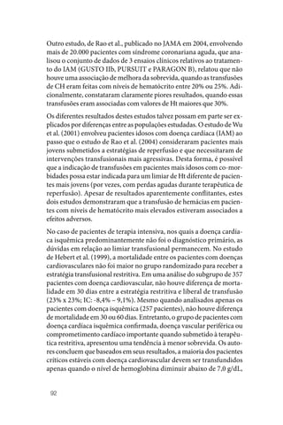 92
Outro estudo, de Rao et al., publicado no JAMA em 2004, envolvendo
mais de 20.000 pacientes com síndrome coronariana aguda, que ana‑
lisou o conjunto de dados de 3 ensaios clínicos relativos ao tratamen‑
to do IAM (GUSTO IIb, PURSUIT e PARAGON B), relatou que não
houve uma associação de melhora da sobrevida, quando as transfusões
de CH eram feitas com níveis de hematócrito entre 20% ou 25%. Adi‑
cionalmente, constataram claramente piores resultados, quando essas
transfusões eram associadas com valores de Ht maiores que 30%.
Os diferentes resultados destes estudos talvez possam em parte ser ex‑
plicados por diferenças entre as populações estudadas. O estudo de Wu
et al. (2001) envolveu pacientes idosos com doença cardíaca (IAM) ao
passo que o estudo de Rao et al. (2004) consideraram pacientes mais
jovens submetidos a estratégias de reperfusão e que necessitaram de
intervenções transfusionais mais agressivas. Desta forma, é possível
que a indicação de transfusões em pacientes mais idosos com co‑mor‑
bidades possa estar indicada para um limiar de Ht diferente de pacien‑
tes mais jovens (por vezes, com perdas agudas durante terapêutica de
reperfusão). Apesar de resultados aparentemente conflitantes, estes
dois estudos demonstraram que a transfusão de hemácias em pacien‑
tes com níveis de hematócrito mais elevados estiveram associados a
efeitos adversos.
No caso de pacientes de terapia intensiva, nos quais a doença cardía‑
ca isquêmica predominantemente não foi o diagnóstico primário, as
dúvidas em relação ao limiar transfusional permanecem. No estudo
de Hebert et al. (1999), a mortalidade entre os pacientes com doenças
cardiovasculares não foi maior no grupo randomizado para receber a
estratégia transfusional restritiva. Em uma análise do subgrupo de 357
pacientes com doença cardiovascular, não houve diferença de morta‑
lidade em 30 dias entre a estratégia restritiva e liberal de transfusão
(23% x 23%; IC: ‑8,4% – 9,1%). Mesmo quando analisados apenas os
pacientes com doença isquêmica (257 pacientes), não houve diferença
de mortalidade em 30 ou 60 dias. Entretanto, o grupo de pacientes com
doença cardíaca isquêmica confirmada, doença vascular periférica ou
comprometimento cardíaco importante quando submetido à terapêu‑
tica restritiva, apresentou uma tendência à menor sobrevida. Os auto‑
res concluem que baseados em seus resultados, a maioria dos pacientes
críticos estáveis com doença cardiovascular devem ser transfundidos
apenas quando o nível de hemoglobina diminuir abaixo de 7,0 g/dL,
 