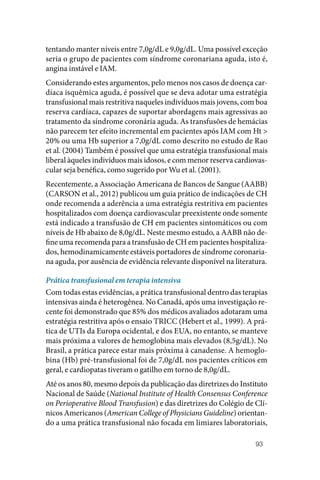 93
tentando manter níveis entre 7,0g/dL e 9,0g/dL. Uma possível exceção
seria o grupo de pacientes com síndrome coronariana aguda, isto é,
angina instável e IAM.
Considerando estes argumentos, pelo menos nos casos de doença car‑
díaca isquêmica aguda, é possível que se deva adotar uma estratégia
transfusional mais restritiva naqueles indivíduos mais jovens, com boa
reserva cardíaca, capazes de suportar abordagens mais agressivas ao
tratamento da síndrome coronária aguda. As transfusões de hemácias
não parecem ter efeito incremental em pacientes após IAM com Ht >
20% ou uma Hb superior a 7,0g/dL como descrito no estudo de Rao
et al. (2004) Também é possível que uma estratégia transfusional mais
liberal àqueles indivíduos mais idosos, e com menor reserva cardiovas‑
cular seja benéfica, como sugerido por Wu et al. (2001).
Recentemente, a Associação Americana de Bancos de Sangue (AABB)
(CARSON et al., 2012) publicou um guia prático de indicações de CH
onde recomenda a aderência a uma estratégia restritiva em pacientes
hospitalizados com doença cardiovascular preexistente onde somente
está indicado a transfusão de CH em pacientes sintomáticos ou com
níveis de Hb abaixo de 8,0g/dL. Neste mesmo estudo, a AABB não de‑
fine uma recomenda para a transfusão de CH em pacientes hospitaliza‑
dos, hemodinamicamente estáveis portadores de síndrome coronaria‑
na aguda, por ausência de evidência relevante disponível na literatura.
Prática transfusional em terapia intensiva
Com todas estas evidências, a prática transfusional dentro das terapias
intensivas ainda é heterogênea. No Canadá, após uma investigação re‑
cente foi demonstrado que 85% dos médicos avaliados adotaram uma
estratégia restritiva após o ensaio TRICC (Hebert et al., 1999). A prá‑
tica de UTIs da Europa ocidental, e dos EUA, no entanto, se manteve
mais próxima a valores de hemoglobina mais elevados (8,5g/dL). No
Brasil, a prática parece estar mais próxima à canadense. A hemoglo‑
bina (Hb) pré‑transfusional foi de 7,0g/dL nos pacientes críticos em
geral, e cardiopatas tiveram o gatilho em torno de 8,0g/dL.
Até os anos 80, mesmo depois da publicação das diretrizes do Instituto
Nacional de Saúde (National Institute of Health Consensus Conference
on Perioperative Blood Transfusion) e das diretrizes do Colégio de Clí‑
nicos Americanos (American College of Physicians Guideline) orientan‑
do a uma prática transfusional não focada em limiares laboratoriais,
 