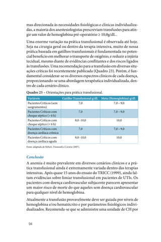 94
mas direcionada às necessidades fisiológicas e clínicas individualiza‑
das, a maioria dos anestesiologistas prescreviam transfusões para atin‑
gir um valor de hemoglobina pré‑operatório ≥ 10,0g/dL .
Uma enorme variação na prática transfusional é observada até hoje.
Seja na cirurgia geral ou dentro da terapia intensiva, muito de nossa
prática baseada em gatilhos transfusionais é fundamentada no poten‑
cial beneficio em melhorar o transporte de oxigênio, e reduzir a injúria
tecidual, mesmo diante de evidências conflitantes e dos riscos ligados
às transfusões. Uma recomendação para a transfusão em diversas situ‑
ações críticas foi recentemente publicada (Quadro 23). Porém, é fun‑
damental considerar‑se os diversos espectros clínicos de cada doença,
proporcionando‑se uma abordagem terapêutica individualizada, den‑
tro de cada cenário clínico.
Quadro 23 – Orientações para prática transfusional.
Variáveis Gatilho Transfusional g/dL Meta (Hemoglobina) g/dL
Pacientes Críticos (sem
sangramentos)
7,0 7,0 – 9,0
Pacientes Críticos com
choque séptico (> 6 h)
7,0 7,0 – 9,0
Pacientes Críticos com
choque séptico (< 6 h)
8,0 ‑10,0 10,0
Pacientes Críticos com
doença cardíaca crônica
7,0 7,0 – 9,0
Pacientes Críticos com
doença cardíaca aguda
8,0 ‑10,0 10,0
Fonte: adaptado de Hebert, Tinmouth e Corwin (2007).
Conclusão
A anemia é muito prevalente em diversos cenários clínicos e a prá‑
tica transfusional ainda é extremamente variada dentro das terapias
intensivas. Após quase 15 anos do ensaio do TRICC (1999), ainda fal‑
tam evidências sobre limiar transfusional em pacientes de UTIs. Os
pacientes com doença cardiovascular subjacente parecem apresentar
um maior risco de morte do que aqueles sem doença cardiovascular
para qualquer nível de hemoglobina.
Atualmente a transfusão provavelmente deve ser guiada por níveis de
hemoglobina e/ou hematócrito e por parâmetros fisiológicos indivi‑
dualizados. Recomenda‑se que se administre uma unidade de CH por
 